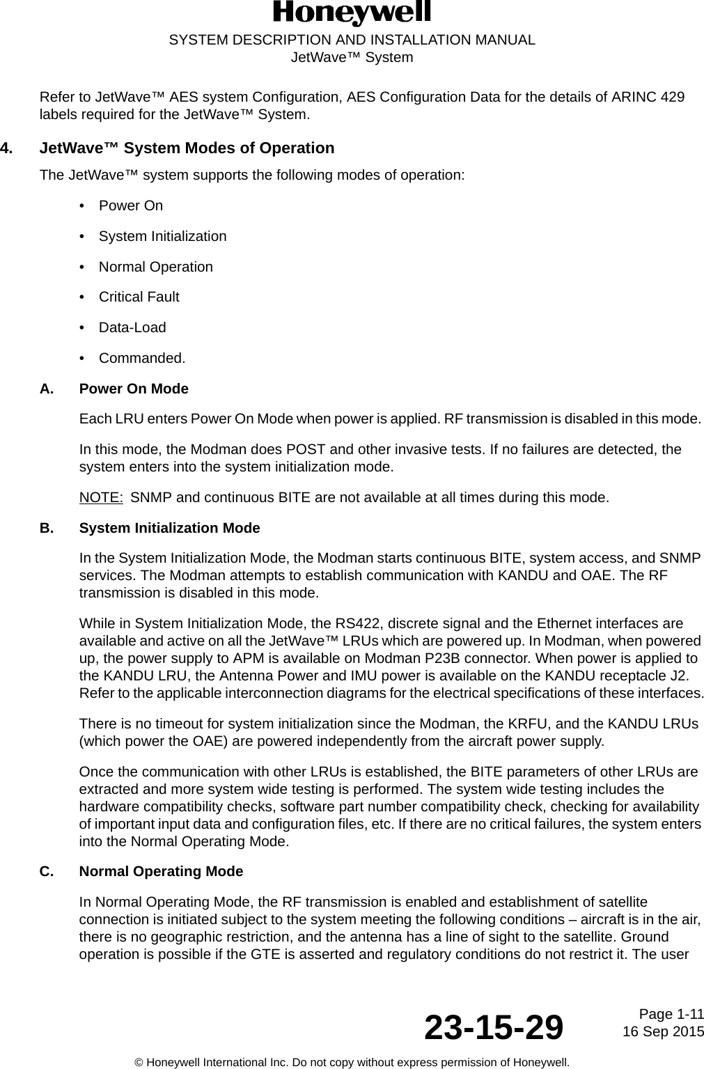 Page 1-1116 Sep 201523-15-29SYSTEM DESCRIPTION AND INSTALLATION MANUALJetWave™ System© Honeywell International Inc. Do not copy without express permission of Honeywell.Refer to JetWave™ AES system Configuration, AES Configuration Data for the details of ARINC 429 labels required for the JetWave™ System.4. JetWave™ System Modes of OperationThe JetWave™ system supports the following modes of operation:• Power On• System Initialization• Normal Operation• Critical Fault• Data-Load• Commanded. A. Power On ModeEach LRU enters Power On Mode when power is applied. RF transmission is disabled in this mode. In this mode, the Modman does POST and other invasive tests. If no failures are detected, the system enters into the system initialization mode.NOTE: SNMP and continuous BITE are not available at all times during this mode.B. System Initialization ModeIn the System Initialization Mode, the Modman starts continuous BITE, system access, and SNMP services. The Modman attempts to establish communication with KANDU and OAE. The RF transmission is disabled in this mode. While in System Initialization Mode, the RS422, discrete signal and the Ethernet interfaces are available and active on all the JetWave™ LRUs which are powered up. In Modman, when powered up, the power supply to APM is available on Modman P23B connector. When power is applied to the KANDU LRU, the Antenna Power and IMU power is available on the KANDU receptacle J2. Refer to the applicable interconnection diagrams for the electrical specifications of these interfaces.There is no timeout for system initialization since the Modman, the KRFU, and the KANDU LRUs (which power the OAE) are powered independently from the aircraft power supply.Once the communication with other LRUs is established, the BITE parameters of other LRUs are extracted and more system wide testing is performed. The system wide testing includes the hardware compatibility checks, software part number compatibility check, checking for availability of important input data and configuration files, etc. If there are no critical failures, the system enters into the Normal Operating Mode.C. Normal Operating ModeIn Normal Operating Mode, the RF transmission is enabled and establishment of satellite connection is initiated subject to the system meeting the following conditions – aircraft is in the air, there is no geographic restriction, and the antenna has a line of sight to the satellite. Ground operation is possible if the GTE is asserted and regulatory conditions do not restrict it. The user 