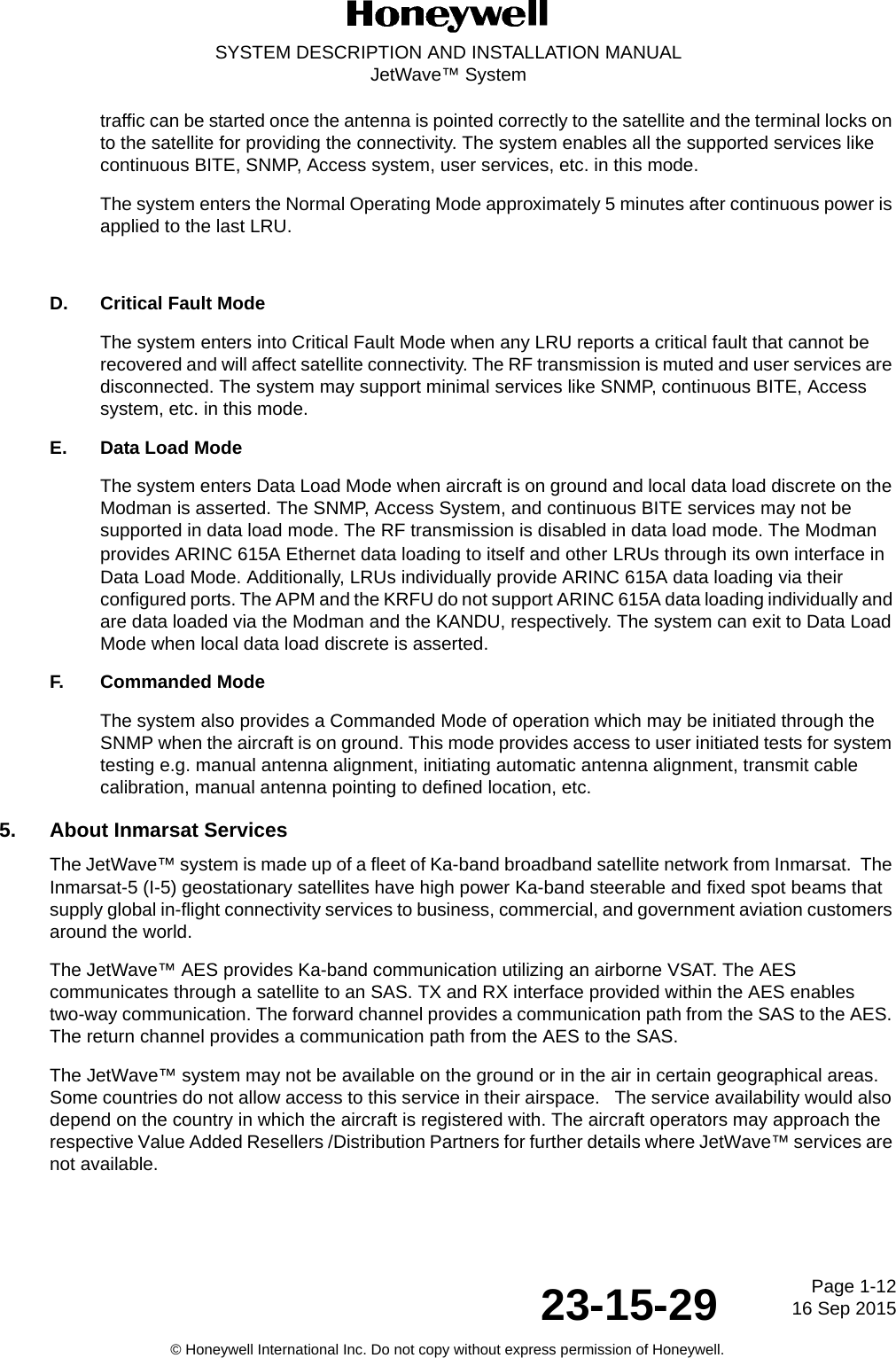 Page 1-1216 Sep 201523-15-29SYSTEM DESCRIPTION AND INSTALLATION MANUALJetWave™ System© Honeywell International Inc. Do not copy without express permission of Honeywell.traffic can be started once the antenna is pointed correctly to the satellite and the terminal locks on to the satellite for providing the connectivity. The system enables all the supported services like continuous BITE, SNMP, Access system, user services, etc. in this mode.The system enters the Normal Operating Mode approximately 5 minutes after continuous power is applied to the last LRU.D. Critical Fault ModeThe system enters into Critical Fault Mode when any LRU reports a critical fault that cannot be recovered and will affect satellite connectivity. The RF transmission is muted and user services are disconnected. The system may support minimal services like SNMP, continuous BITE, Access system, etc. in this mode.E. Data Load ModeThe system enters Data Load Mode when aircraft is on ground and local data load discrete on the Modman is asserted. The SNMP, Access System, and continuous BITE services may not be supported in data load mode. The RF transmission is disabled in data load mode. The Modman provides ARINC 615A Ethernet data loading to itself and other LRUs through its own interface in Data Load Mode. Additionally, LRUs individually provide ARINC 615A data loading via their configured ports. The APM and the KRFU do not support ARINC 615A data loading individually and are data loaded via the Modman and the KANDU, respectively. The system can exit to Data Load Mode when local data load discrete is asserted.F. Commanded ModeThe system also provides a Commanded Mode of operation which may be initiated through the SNMP when the aircraft is on ground. This mode provides access to user initiated tests for system testing e.g. manual antenna alignment, initiating automatic antenna alignment, transmit cable calibration, manual antenna pointing to defined location, etc.5. About Inmarsat ServicesThe JetWave™ system is made up of a fleet of Ka-band broadband satellite network from Inmarsat.  The Inmarsat-5 (I-5) geostationary satellites have high power Ka-band steerable and fixed spot beams that supply global in-flight connectivity services to business, commercial, and government aviation customers around the world.The JetWave™ AES provides Ka-band communication utilizing an airborne VSAT. The AES communicates through a satellite to an SAS. TX and RX interface provided within the AES enables two-way communication. The forward channel provides a communication path from the SAS to the AES. The return channel provides a communication path from the AES to the SAS.The JetWave™ system may not be available on the ground or in the air in certain geographical areas. Some countries do not allow access to this service in their airspace.   The service availability would also depend on the country in which the aircraft is registered with. The aircraft operators may approach the respective Value Added Resellers /Distribution Partners for further details where JetWave™ services are not available.