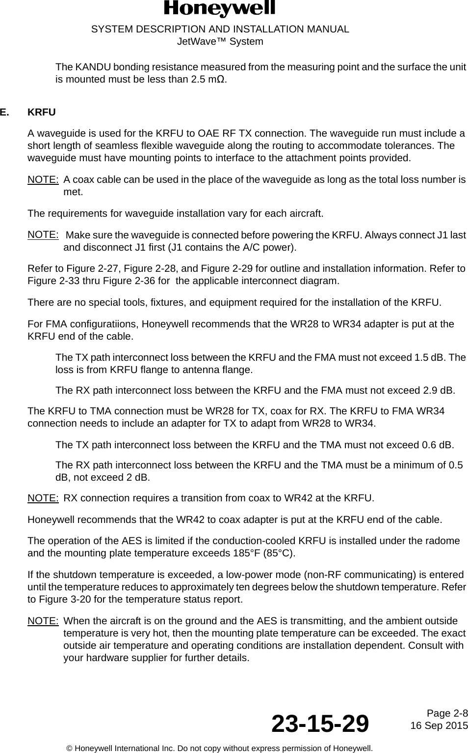 Page 2-8 16 Sep 201523-15-29SYSTEM DESCRIPTION AND INSTALLATION MANUALJetWave™ System© Honeywell International Inc. Do not copy without express permission of Honeywell.The KANDU bonding resistance measured from the measuring point and the surface the unit is mounted must be less than 2.5 mΩ.E. KRFUA waveguide is used for the KRFU to OAE RF TX connection. The waveguide run must include a short length of seamless flexible waveguide along the routing to accommodate tolerances. The waveguide must have mounting points to interface to the attachment points provided.NOTE: A coax cable can be used in the place of the waveguide as long as the total loss number is met.The requirements for waveguide installation vary for each aircraft.NOTE:  Make sure the waveguide is connected before powering the KRFU. Always connect J1 last and disconnect J1 first (J1 contains the A/C power).Refer to Figure 2-27, Figure 2-28, and Figure 2-29 for outline and installation information. Refer to Figure 2-33 thru Figure 2-36 for  the applicable interconnect diagram.There are no special tools, fixtures, and equipment required for the installation of the KRFU.For FMA configuratiions, Honeywell recommends that the WR28 to WR34 adapter is put at the KRFU end of the cable.The TX path interconnect loss between the KRFU and the FMA must not exceed 1.5 dB. The loss is from KRFU flange to antenna flange.The RX path interconnect loss between the KRFU and the FMA must not exceed 2.9 dB.  The KRFU to TMA connection must be WR28 for TX, coax for RX. The KRFU to FMA WR34 connection needs to include an adapter for TX to adapt from WR28 to WR34.The TX path interconnect loss between the KRFU and the TMA must not exceed 0.6 dB.The RX path interconnect loss between the KRFU and the TMA must be a minimum of 0.5 dB, not exceed 2 dB. NOTE: RX connection requires a transition from coax to WR42 at the KRFU.Honeywell recommends that the WR42 to coax adapter is put at the KRFU end of the cable.The operation of the AES is limited if the conduction-cooled KRFU is installed under the radome and the mounting plate temperature exceeds 185°F (85°C).If the shutdown temperature is exceeded, a low-power mode (non-RF communicating) is entered until the temperature reduces to approximately ten degrees below the shutdown temperature. Refer to Figure 3-20 for the temperature status report.NOTE: When the aircraft is on the ground and the AES is transmitting, and the ambient outside temperature is very hot, then the mounting plate temperature can be exceeded. The exact outside air temperature and operating conditions are installation dependent. Consult with your hardware supplier for further details.