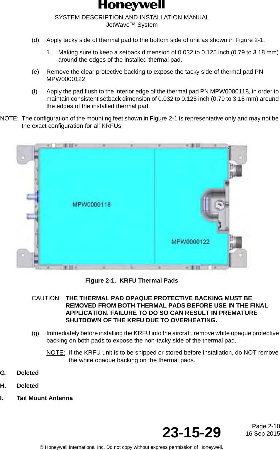 Page 2-10 16 Sep 201523-15-29SYSTEM DESCRIPTION AND INSTALLATION MANUALJetWave™ System© Honeywell International Inc. Do not copy without express permission of Honeywell.(d) Apply tacky side of thermal pad to the bottom side of unit as shown in Figure 2-1.1Making sure to keep a setback dimension of 0.032 to 0.125 inch (0.79 to 3.18 mm) around the edges of the installed thermal pad. (e) Remove the clear protective backing to expose the tacky side of thermal pad PN MPW0000122. (f) Apply the pad flush to the interior edge of the thermal pad PN MPW0000118, in order to maintain consistent setback dimension of 0.032 to 0.125 inch (0.79 to 3.18 mm) around the edges of the installed thermal pad. NOTE: The configuration of the mounting feet shown in Figure 2-1 is representative only and may not be the exact configuration for all KRFUs. Figure 2-1.  KRFU Thermal PadsCAUTION: THE THERMAL PAD OPAQUE PROTECTIVE BACKING MUST BE REMOVED FROM BOTH THERMAL PADS BEFORE USE IN THE FINAL APPLICATION. FAILURE TO DO SO CAN RESULT IN PREMATURE SHUTDOWN OF THE KRFU DUE TO OVERHEATING. (g) Immediately before installing the KRFU into the aircraft, remove white opaque protective backing on both pads to expose the non-tacky side of the thermal pad. NOTE: If the KRFU unit is to be shipped or stored before installation, do NOT remove the white opaque backing on the thermal pads. G. DeletedH. DeletedI. Tail Mount Antenna 