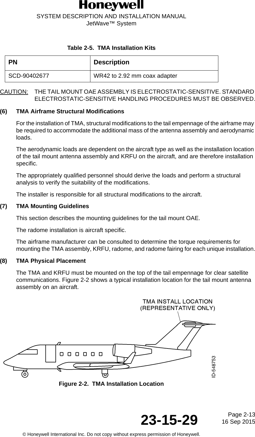Page 2-13 16 Sep 201523-15-29SYSTEM DESCRIPTION AND INSTALLATION MANUALJetWave™ System© Honeywell International Inc. Do not copy without express permission of Honeywell.CAUTION: THE TAIL MOUNT OAE ASSEMBLY IS ELECTROSTATIC-SENSITIVE. STANDARD ELECTROSTATIC-SENSITIVE HANDLING PROCEDURES MUST BE OBSERVED.(6) TMA Airframe Structural ModificationsFor the installation of TMA, structural modifications to the tail empennage of the airframe may be required to accommodate the additional mass of the antenna assembly and aerodynamic loads. The aerodynamic loads are dependent on the aircraft type as well as the installation location of the tail mount antenna assembly and KRFU on the aircraft, and are therefore installation specific. The appropriately qualified personnel should derive the loads and perform a structural analysis to verify the suitability of the modifications. The installer is responsible for all structural modifications to the aircraft. (7) TMA Mounting GuidelinesThis section describes the mounting guidelines for the tail mount OAE. The radome installation is aircraft specific.The airframe manufacturer can be consulted to determine the torque requirements for mounting the TMA assembly, KRFU, radome, and radome fairing for each unique installation.(8) TMA Physical PlacementThe TMA and KRFU must be mounted on the top of the tail empennage for clear satellite communications. Figure 2-2 shows a typical installation location for the tail mount antenna assembly on an aircraft.Figure 2-2.  TMA Installation LocationTable 2-5.  TMA Installation KitsPN DescriptionSCD-90402677 WR42 to 2.92 mm coax adapter