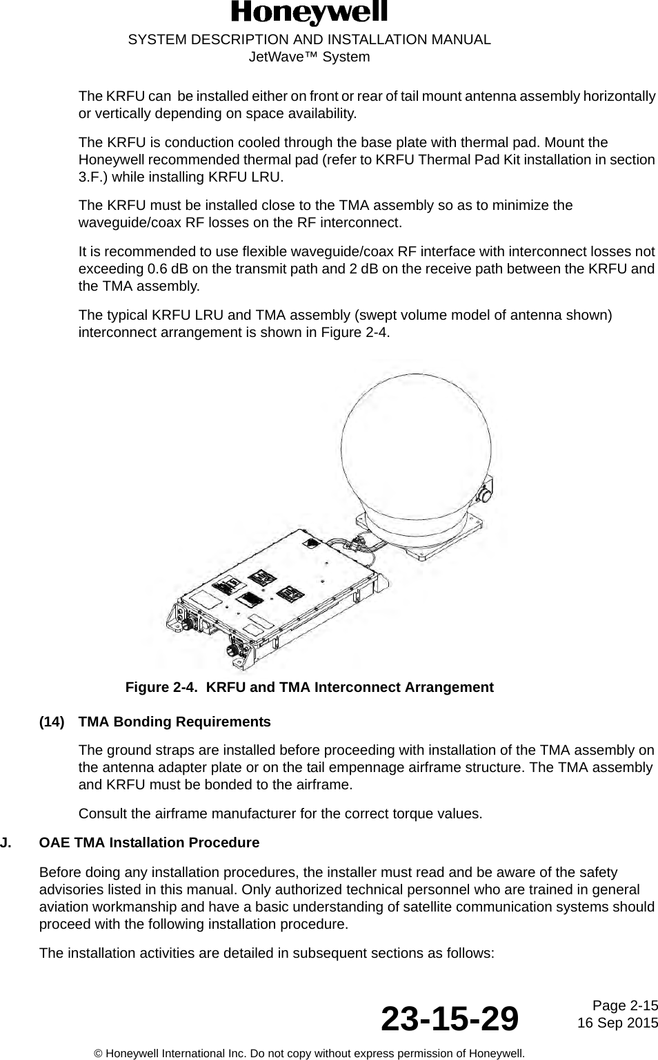 Page 2-15 16 Sep 201523-15-29SYSTEM DESCRIPTION AND INSTALLATION MANUALJetWave™ System© Honeywell International Inc. Do not copy without express permission of Honeywell.The KRFU can  be installed either on front or rear of tail mount antenna assembly horizontally or vertically depending on space availability. The KRFU is conduction cooled through the base plate with thermal pad. Mount the Honeywell recommended thermal pad (refer to KRFU Thermal Pad Kit installation in section 3.F.) while installing KRFU LRU. The KRFU must be installed close to the TMA assembly so as to minimize the waveguide/coax RF losses on the RF interconnect. It is recommended to use flexible waveguide/coax RF interface with interconnect losses not exceeding 0.6 dB on the transmit path and 2 dB on the receive path between the KRFU and the TMA assembly. The typical KRFU LRU and TMA assembly (swept volume model of antenna shown) interconnect arrangement is shown in Figure 2-4. Figure 2-4.  KRFU and TMA Interconnect Arrangement(14) TMA Bonding RequirementsThe ground straps are installed before proceeding with installation of the TMA assembly on the antenna adapter plate or on the tail empennage airframe structure. The TMA assembly and KRFU must be bonded to the airframe.Consult the airframe manufacturer for the correct torque values.J. OAE TMA Installation ProcedureBefore doing any installation procedures, the installer must read and be aware of the safety advisories listed in this manual. Only authorized technical personnel who are trained in general aviation workmanship and have a basic understanding of satellite communication systems should proceed with the following installation procedure. The installation activities are detailed in subsequent sections as follows:  