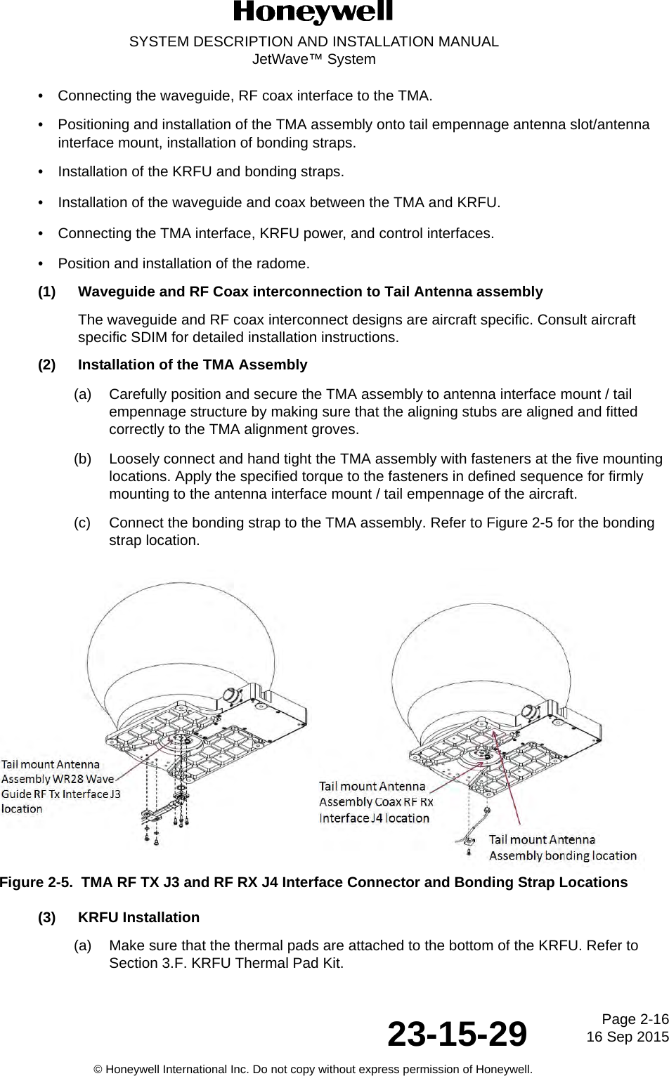 Page 2-16 16 Sep 201523-15-29SYSTEM DESCRIPTION AND INSTALLATION MANUALJetWave™ System© Honeywell International Inc. Do not copy without express permission of Honeywell.• Connecting the waveguide, RF coax interface to the TMA. • Positioning and installation of the TMA assembly onto tail empennage antenna slot/antenna interface mount, installation of bonding straps. • Installation of the KRFU and bonding straps. • Installation of the waveguide and coax between the TMA and KRFU. • Connecting the TMA interface, KRFU power, and control interfaces. • Position and installation of the radome. (1) Waveguide and RF Coax interconnection to Tail Antenna assembly The waveguide and RF coax interconnect designs are aircraft specific. Consult aircraft specific SDIM for detailed installation instructions. (2) Installation of the TMA Assembly(a) Carefully position and secure the TMA assembly to antenna interface mount / tail empennage structure by making sure that the aligning stubs are aligned and fitted correctly to the TMA alignment groves. (b) Loosely connect and hand tight the TMA assembly with fasteners at the five mounting locations. Apply the specified torque to the fasteners in defined sequence for firmly mounting to the antenna interface mount / tail empennage of the aircraft. (c) Connect the bonding strap to the TMA assembly. Refer to Figure 2-5 for the bonding strap location. Figure 2-5.  TMA RF TX J3 and RF RX J4 Interface Connector and Bonding Strap Locations(3) KRFU Installation (a) Make sure that the thermal pads are attached to the bottom of the KRFU. Refer to Section 3.F. KRFU Thermal Pad Kit.