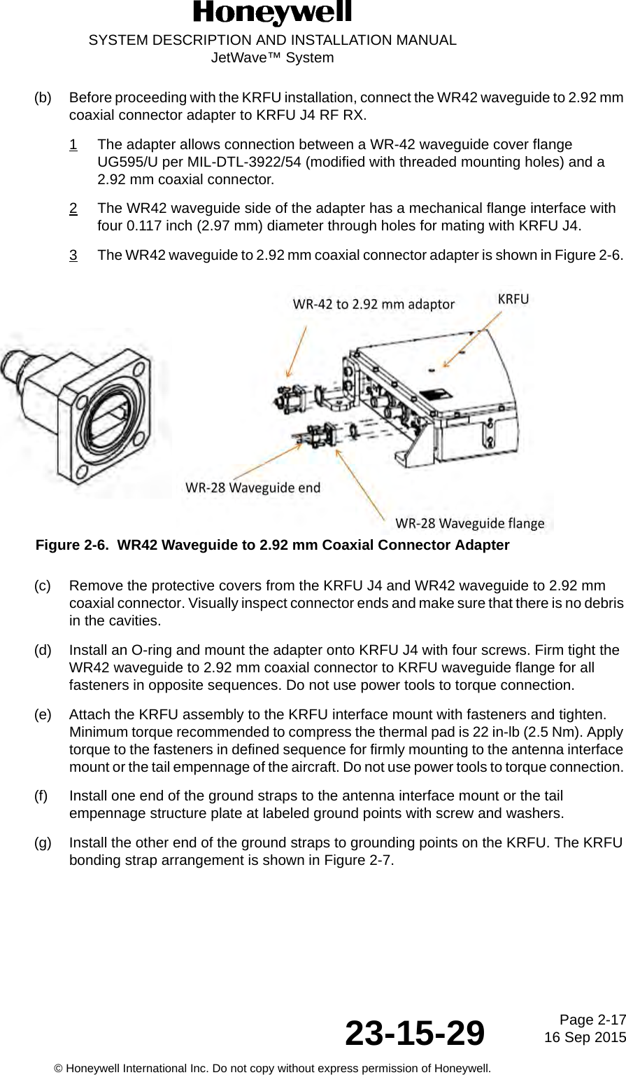 Page 2-17 16 Sep 201523-15-29SYSTEM DESCRIPTION AND INSTALLATION MANUALJetWave™ System© Honeywell International Inc. Do not copy without express permission of Honeywell.(b) Before proceeding with the KRFU installation, connect the WR42 waveguide to 2.92 mm coaxial connector adapter to KRFU J4 RF RX. 1The adapter allows connection between a WR-42 waveguide cover flange UG595/U per MIL-DTL-3922/54 (modified with threaded mounting holes) and a 2.92 mm coaxial connector. 2The WR42 waveguide side of the adapter has a mechanical flange interface with four 0.117 inch (2.97 mm) diameter through holes for mating with KRFU J4. 3The WR42 waveguide to 2.92 mm coaxial connector adapter is shown in Figure 2-6. Figure 2-6.  WR42 Waveguide to 2.92 mm Coaxial Connector Adapter(c) Remove the protective covers from the KRFU J4 and WR42 waveguide to 2.92 mm coaxial connector. Visually inspect connector ends and make sure that there is no debris in the cavities. (d) Install an O-ring and mount the adapter onto KRFU J4 with four screws. Firm tight the WR42 waveguide to 2.92 mm coaxial connector to KRFU waveguide flange for all fasteners in opposite sequences. Do not use power tools to torque connection. (e) Attach the KRFU assembly to the KRFU interface mount with fasteners and tighten. Minimum torque recommended to compress the thermal pad is 22 in-lb (2.5 Nm). Apply torque to the fasteners in defined sequence for firmly mounting to the antenna interface mount or the tail empennage of the aircraft. Do not use power tools to torque connection. (f) Install one end of the ground straps to the antenna interface mount or the tail empennage structure plate at labeled ground points with screw and washers. (g) Install the other end of the ground straps to grounding points on the KRFU. The KRFU bonding strap arrangement is shown in Figure 2-7. 