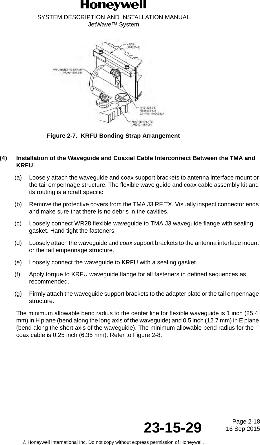 Page 2-18 16 Sep 201523-15-29SYSTEM DESCRIPTION AND INSTALLATION MANUALJetWave™ System© Honeywell International Inc. Do not copy without express permission of Honeywell.Figure 2-7.  KRFU Bonding Strap Arrangement(4) Installation of the Waveguide and Coaxial Cable Interconnect Between the TMA and KRFU(a) Loosely attach the waveguide and coax support brackets to antenna interface mount or the tail empennage structure. The flexible wave guide and coax cable assembly kit and its routing is aircraft specific. (b) Remove the protective covers from the TMA J3 RF TX. Visually inspect connector ends and make sure that there is no debris in the cavities. (c) Loosely connect WR28 flexible waveguide to TMA J3 waveguide flange with sealing gasket. Hand tight the fasteners. (d) Loosely attach the waveguide and coax support brackets to the antenna interface mount or the tail empennage structure. (e) Loosely connect the waveguide to KRFU with a sealing gasket.(f) Apply torque to KRFU waveguide flange for all fasteners in defined sequences as recommended. (g) Firmly attach the waveguide support brackets to the adapter plate or the tail empennage structure. The minimum allowable bend radius to the center line for flexible waveguide is 1 inch (25.4 mm) in H plane (bend along the long axis of the waveguide) and 0.5 inch (12.7 mm) in E plane (bend along the short axis of the waveguide). The minimum allowable bend radius for the coax cable is 0.25 inch (6.35 mm). Refer to Figure 2-8.