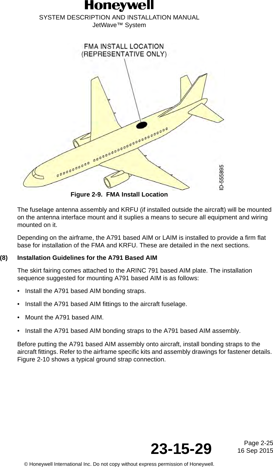Page 2-25 16 Sep 201523-15-29SYSTEM DESCRIPTION AND INSTALLATION MANUALJetWave™ System© Honeywell International Inc. Do not copy without express permission of Honeywell.Figure 2-9.  FMA Install LocationThe fuselage antenna assembly and KRFU (if installed outside the aircraft) will be mounted on the antenna interface mount and it suplies a means to secure all equipment and wiring mounted on it.Depending on the airframe, the A791 based AIM or LAIM is installed to provide a firm flat base for installation of the FMA and KRFU. These are detailed in the next sections. (8) Installation Guidelines for the A791 Based AIMThe skirt fairing comes attached to the ARINC 791 based AIM plate. The installation sequence suggested for mounting A791 based AIM is as follows:•Install the A791 based AIM bonding straps.• Install the A791 based AIM fittings to the aircraft fuselage.• Mount the A791 based AIM.• Install the A791 based AIM bonding straps to the A791 based AIM assembly.Before putting the A791 based AIM assembly onto aircraft, install bonding straps to the aircraft fittings. Refer to the airframe specific kits and assembly drawings for fastener details. Figure 2-10 shows a typical ground strap connection. 