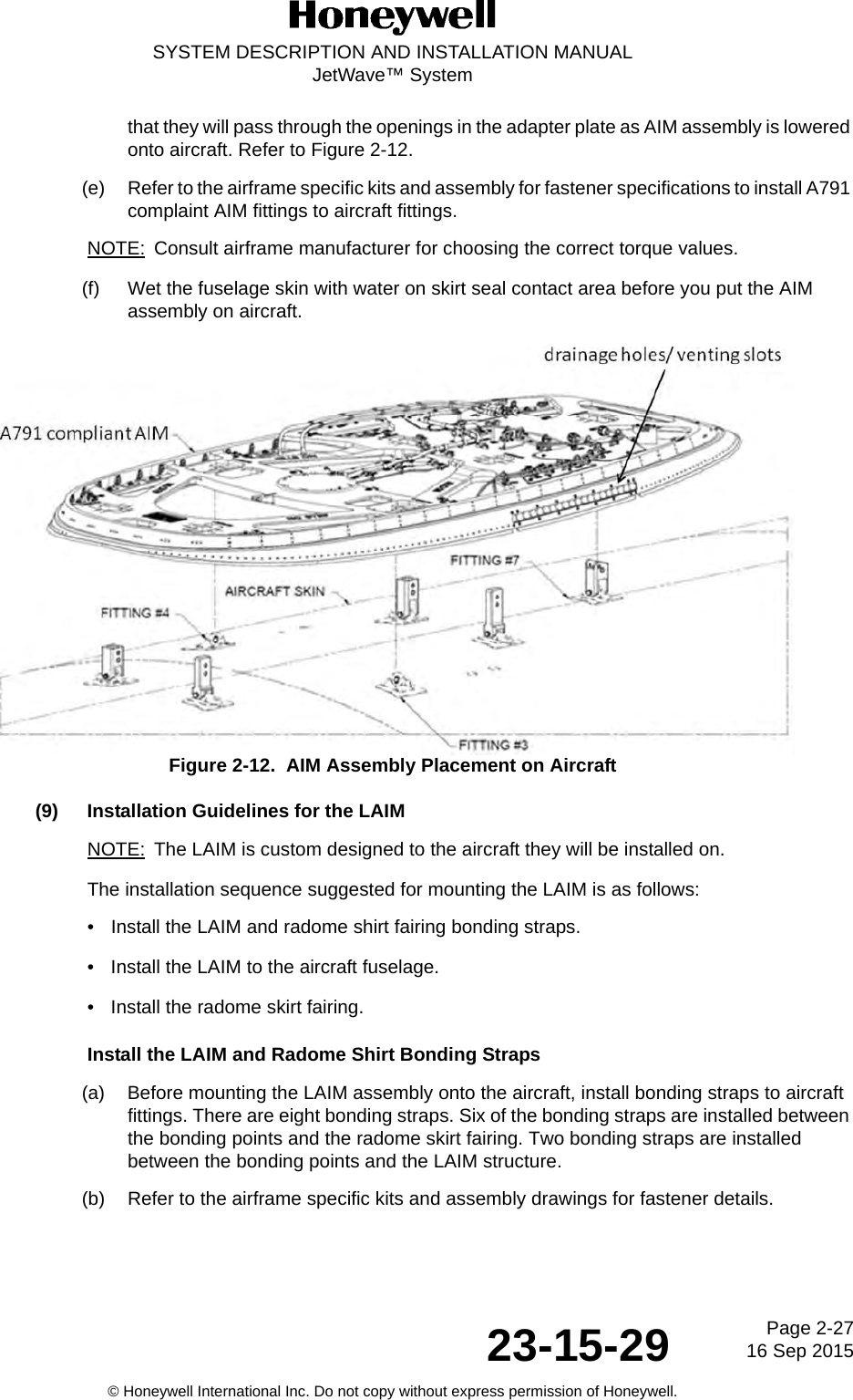 Page 2-27 16 Sep 201523-15-29SYSTEM DESCRIPTION AND INSTALLATION MANUALJetWave™ System© Honeywell International Inc. Do not copy without express permission of Honeywell.that they will pass through the openings in the adapter plate as AIM assembly is lowered onto aircraft. Refer to Figure 2-12.(e) Refer to the airframe specific kits and assembly for fastener specifications to install A791 complaint AIM fittings to aircraft fittings. NOTE: Consult airframe manufacturer for choosing the correct torque values. (f) Wet the fuselage skin with water on skirt seal contact area before you put the AIM assembly on aircraft.Figure 2-12.  AIM Assembly Placement on Aircraft(9) Installation Guidelines for the LAIMNOTE: The LAIM is custom designed to the aircraft they will be installed on.The installation sequence suggested for mounting the LAIM is as follows: • Install the LAIM and radome shirt fairing bonding straps.• Install the LAIM to the aircraft fuselage.• Install the radome skirt fairing.Install the LAIM and Radome Shirt Bonding Straps(a) Before mounting the LAIM assembly onto the aircraft, install bonding straps to aircraft fittings. There are eight bonding straps. Six of the bonding straps are installed between the bonding points and the radome skirt fairing. Two bonding straps are installed between the bonding points and the LAIM structure. (b) Refer to the airframe specific kits and assembly drawings for fastener details. 