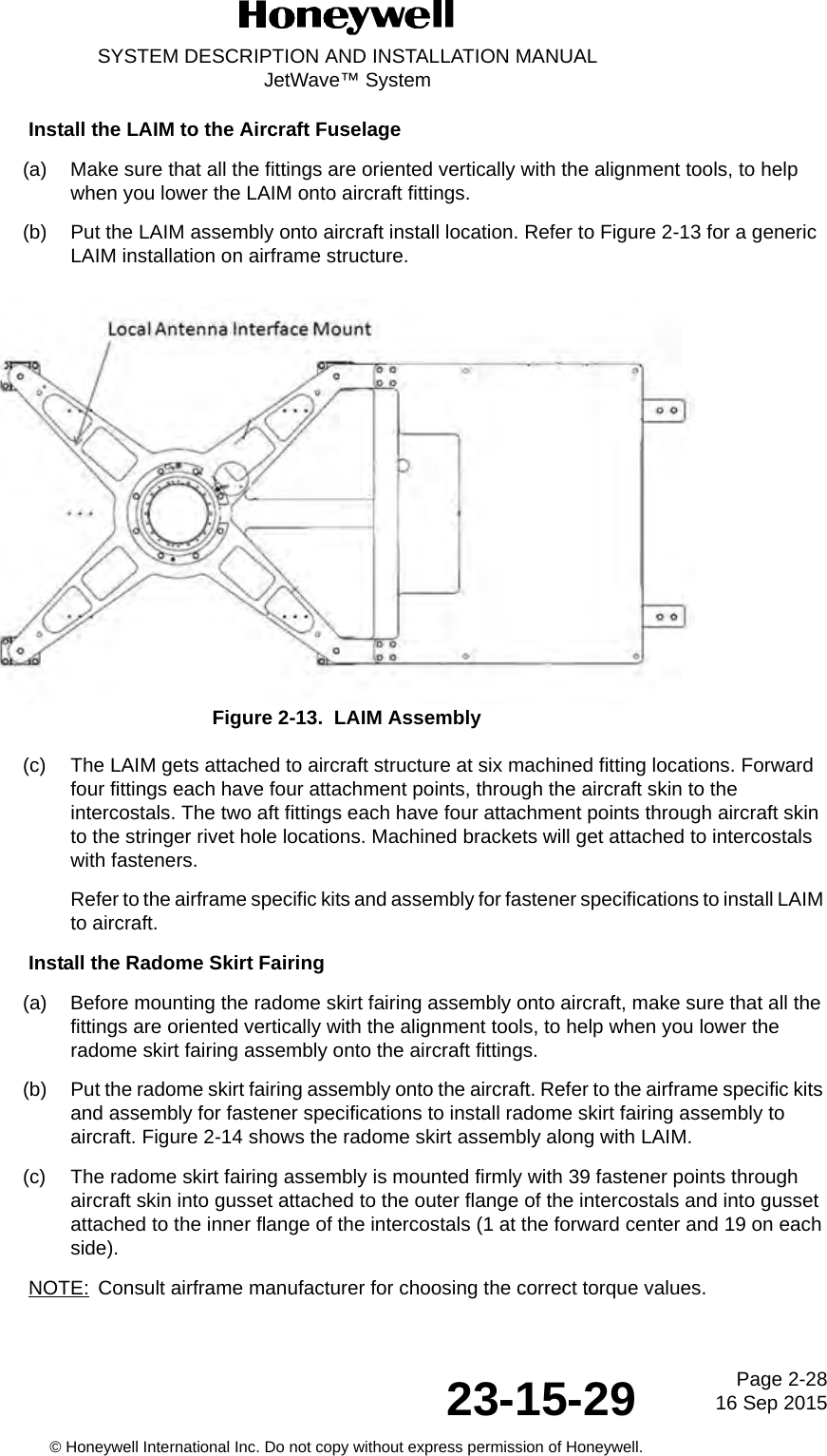 Page 2-28 16 Sep 201523-15-29SYSTEM DESCRIPTION AND INSTALLATION MANUALJetWave™ System© Honeywell International Inc. Do not copy without express permission of Honeywell.Install the LAIM to the Aircraft Fuselage (a) Make sure that all the fittings are oriented vertically with the alignment tools, to help when you lower the LAIM onto aircraft fittings. (b) Put the LAIM assembly onto aircraft install location. Refer to Figure 2-13 for a generic LAIM installation on airframe structure.Figure 2-13.  LAIM Assembly (c) The LAIM gets attached to aircraft structure at six machined fitting locations. Forward four fittings each have four attachment points, through the aircraft skin to the intercostals. The two aft fittings each have four attachment points through aircraft skin to the stringer rivet hole locations. Machined brackets will get attached to intercostals with fasteners. Refer to the airframe specific kits and assembly for fastener specifications to install LAIM to aircraft. Install the Radome Skirt Fairing(a) Before mounting the radome skirt fairing assembly onto aircraft, make sure that all the fittings are oriented vertically with the alignment tools, to help when you lower the radome skirt fairing assembly onto the aircraft fittings. (b) Put the radome skirt fairing assembly onto the aircraft. Refer to the airframe specific kits and assembly for fastener specifications to install radome skirt fairing assembly to aircraft. Figure 2-14 shows the radome skirt assembly along with LAIM. (c) The radome skirt fairing assembly is mounted firmly with 39 fastener points through aircraft skin into gusset attached to the outer flange of the intercostals and into gusset attached to the inner flange of the intercostals (1 at the forward center and 19 on each side). NOTE: Consult airframe manufacturer for choosing the correct torque values. 