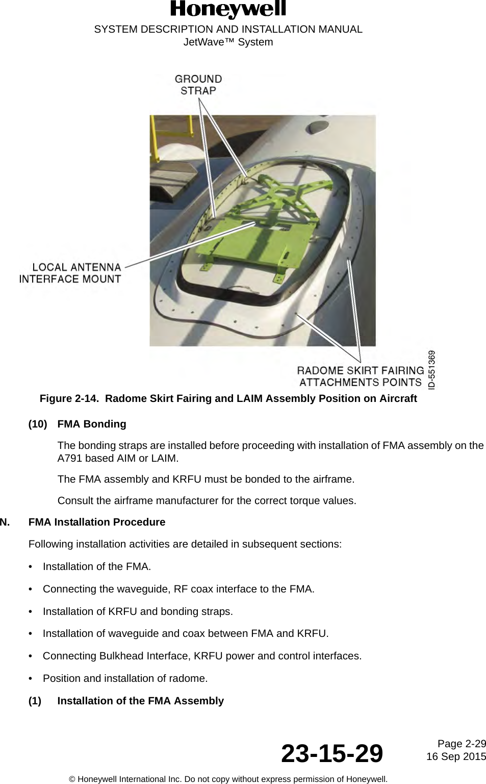 Page 2-29 16 Sep 201523-15-29SYSTEM DESCRIPTION AND INSTALLATION MANUALJetWave™ System© Honeywell International Inc. Do not copy without express permission of Honeywell.Figure 2-14.  Radome Skirt Fairing and LAIM Assembly Position on Aircraft (10) FMA BondingThe bonding straps are installed before proceeding with installation of FMA assembly on the A791 based AIM or LAIM. The FMA assembly and KRFU must be bonded to the airframe. Consult the airframe manufacturer for the correct torque values. N. FMA Installation ProcedureFollowing installation activities are detailed in subsequent sections: • Installation of the FMA.• Connecting the waveguide, RF coax interface to the FMA. • Installation of KRFU and bonding straps. • Installation of waveguide and coax between FMA and KRFU. • Connecting Bulkhead Interface, KRFU power and control interfaces. • Position and installation of radome. (1) Installation of the FMA Assembly