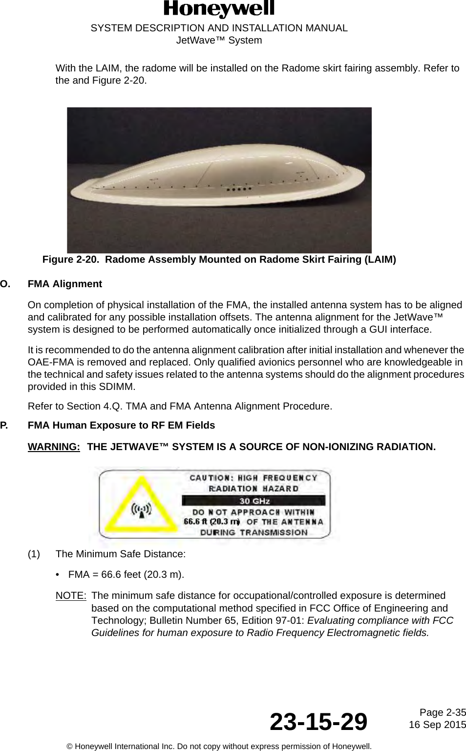 Page 2-35 16 Sep 201523-15-29SYSTEM DESCRIPTION AND INSTALLATION MANUALJetWave™ System© Honeywell International Inc. Do not copy without express permission of Honeywell.With the LAIM, the radome will be installed on the Radome skirt fairing assembly. Refer to the and Figure 2-20. Figure 2-20.  Radome Assembly Mounted on Radome Skirt Fairing (LAIM)O. FMA AlignmentOn completion of physical installation of the FMA, the installed antenna system has to be aligned and calibrated for any possible installation offsets. The antenna alignment for the JetWave™ system is designed to be performed automatically once initialized through a GUI interface.It is recommended to do the antenna alignment calibration after initial installation and whenever the OAE-FMA is removed and replaced. Only qualified avionics personnel who are knowledgeable in the technical and safety issues related to the antenna systems should do the alignment procedures provided in this SDIMM.Refer to Section 4.Q. TMA and FMA Antenna Alignment Procedure.P. FMA Human Exposure to RF EM FieldsWARNING: THE JETWAVE™ SYSTEM IS A SOURCE OF NON-IONIZING RADIATION.(1) The Minimum Safe Distance:• FMA = 66.6 feet (20.3 m).NOTE: The minimum safe distance for occupational/controlled exposure is determined based on the computational method specified in FCC Office of Engineering and Technology; Bulletin Number 65, Edition 97-01: Evaluating compliance with FCC Guidelines for human exposure to Radio Frequency Electromagnetic fields.