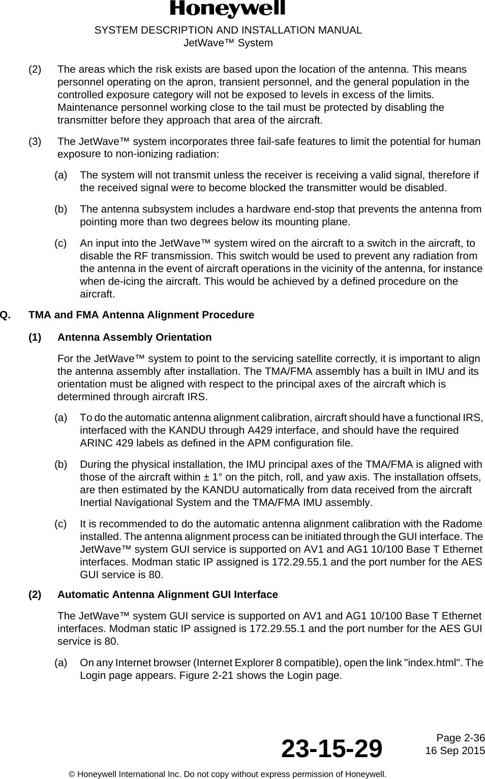 Page 2-36 16 Sep 201523-15-29SYSTEM DESCRIPTION AND INSTALLATION MANUALJetWave™ System© Honeywell International Inc. Do not copy without express permission of Honeywell.(2) The areas which the risk exists are based upon the location of the antenna. This means personnel operating on the apron, transient personnel, and the general population in the controlled exposure category will not be exposed to levels in excess of the limits. Maintenance personnel working close to the tail must be protected by disabling the transmitter before they approach that area of the aircraft.(3) The JetWave™ system incorporates three fail-safe features to limit the potential for human exposure to non-ionizing radiation: (a) The system will not transmit unless the receiver is receiving a valid signal, therefore if the received signal were to become blocked the transmitter would be disabled.(b) The antenna subsystem includes a hardware end-stop that prevents the antenna from pointing more than two degrees below its mounting plane. (c) An input into the JetWave™ system wired on the aircraft to a switch in the aircraft, to disable the RF transmission. This switch would be used to prevent any radiation from the antenna in the event of aircraft operations in the vicinity of the antenna, for instance when de-icing the aircraft. This would be achieved by a defined procedure on the aircraft.Q. TMA and FMA Antenna Alignment Procedure(1) Antenna Assembly OrientationFor the JetWave™ system to point to the servicing satellite correctly, it is important to align the antenna assembly after installation. The TMA/FMA assembly has a built in IMU and its orientation must be aligned with respect to the principal axes of the aircraft which is determined through aircraft IRS.(a) To do the automatic antenna alignment calibration, aircraft should have a functional IRS, interfaced with the KANDU through A429 interface, and should have the required ARINC 429 labels as defined in the APM configuration file. (b) During the physical installation, the IMU principal axes of the TMA/FMA is aligned with those of the aircraft within ± 1° on the pitch, roll, and yaw axis. The installation offsets, are then estimated by the KANDU automatically from data received from the aircraft Inertial Navigational System and the TMA/FMA IMU assembly. (c) It is recommended to do the automatic antenna alignment calibration with the Radome installed. The antenna alignment process can be initiated through the GUI interface. The JetWave™ system GUI service is supported on AV1 and AG1 10/100 Base T Ethernet interfaces. Modman static IP assigned is 172.29.55.1 and the port number for the AES GUI service is 80. (2) Automatic Antenna Alignment GUI InterfaceThe JetWave™ system GUI service is supported on AV1 and AG1 10/100 Base T Ethernet interfaces. Modman static IP assigned is 172.29.55.1 and the port number for the AES GUI service is 80. (a) On any Internet browser (Internet Explorer 8 compatible), open the link &quot;index.html&quot;. The Login page appears. Figure 2-21 shows the Login page. 