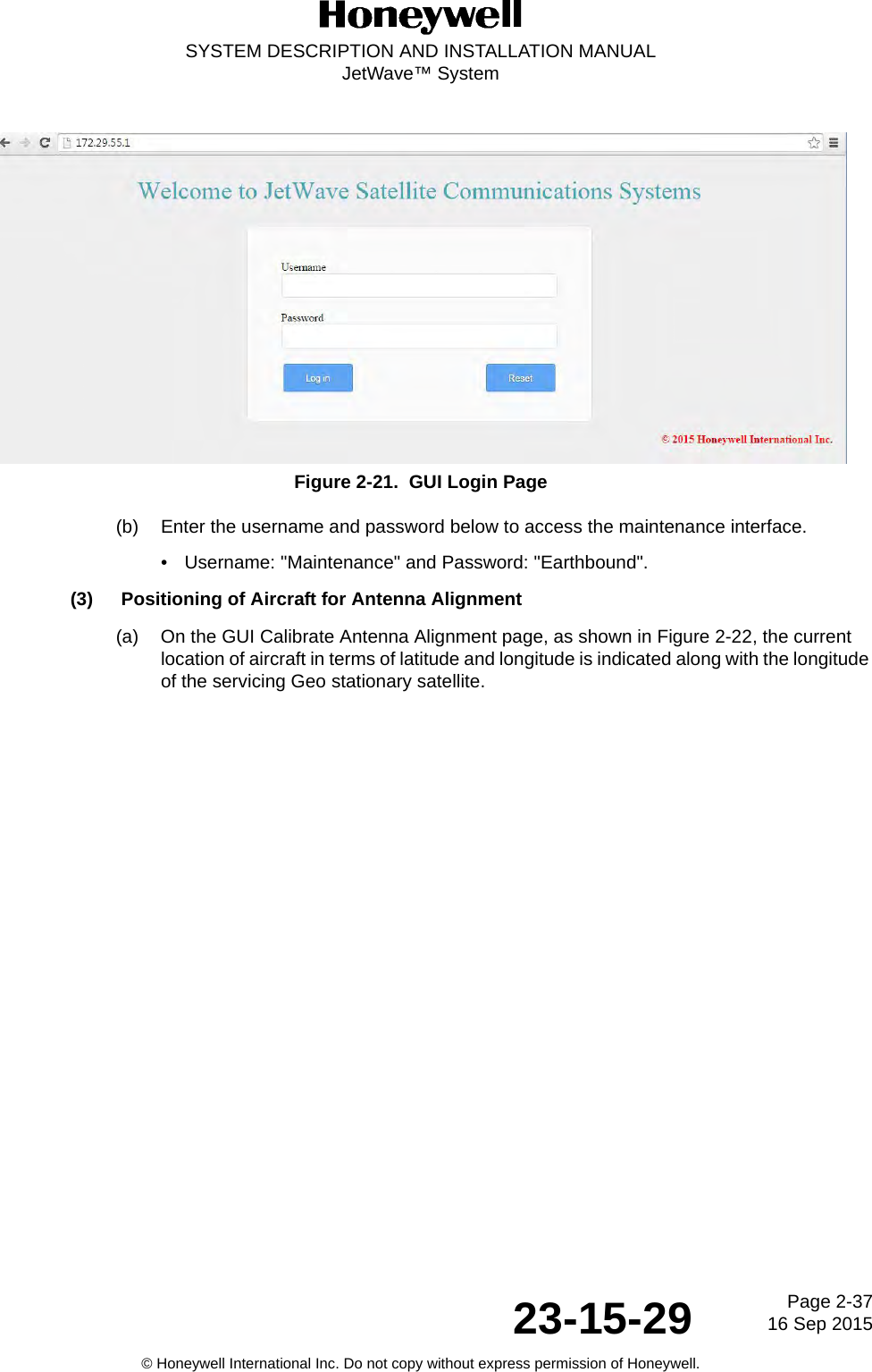 Page 2-37 16 Sep 201523-15-29SYSTEM DESCRIPTION AND INSTALLATION MANUALJetWave™ System© Honeywell International Inc. Do not copy without express permission of Honeywell.Figure 2-21.  GUI Login Page(b) Enter the username and password below to access the maintenance interface.• Username: &quot;Maintenance&quot; and Password: &quot;Earthbound&quot;.(3) Positioning of Aircraft for Antenna Alignment(a) On the GUI Calibrate Antenna Alignment page, as shown in Figure 2-22, the current location of aircraft in terms of latitude and longitude is indicated along with the longitude of the servicing Geo stationary satellite. 