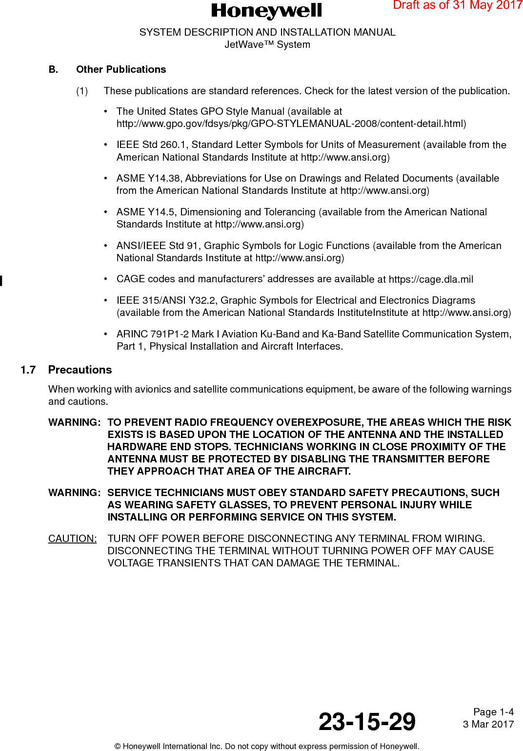 Page 1-4 3 Mar 201723-15-29SYSTEM DESCRIPTION AND INSTALLATION MANUALJetWave™ System© Honeywell International Inc. Do not copy without express permission of Honeywell.B. Other Publications(1) These publications are standard references. Check for the latest version of the publication.• The United States GPO Style Manual (available at http://www.gpo.gov/fdsys/pkg/GPO-STYLEMANUAL-2008/content-detail.html)• IEEE Std 260.1, Standard Letter Symbols for Units of Measurement (available from the American National Standards Institute at http://www.ansi.org)• ASME Y14.38, Abbreviations for Use on Drawings and Related Documents (available from the American National Standards Institute at http://www.ansi.org)• ASME Y14.5, Dimensioning and Tolerancing (available from the American National Standards Institute at http://www.ansi.org)• ANSI/IEEE Std 91, Graphic Symbols for Logic Functions (available from the American National Standards Institute at http://www.ansi.org)• CAGE codes and manufacturers’ addresses are available at https://cage.dla.mil• IEEE 315/ANSI Y32.2, Graphic Symbols for Electrical and Electronics Diagrams (available from the American National Standards InstituteInstitute at http://www.ansi.org)• ARINC 791P1-2 Mark I Aviation Ku-Band and Ka-Band Satellite Communication System, Part 1, Physical Installation and Aircraft Interfaces.1.7 PrecautionsWhen working with avionics and satellite communications equipment, be aware of the following warnings and cautions.WARNING: TO PREVENT RADIO FREQUENCY OVEREXPOSURE, THE AREAS WHICH THE RISK EXISTS IS BASED UPON THE LOCATION OF THE ANTENNA AND THE INSTALLED HARDWARE END STOPS. TECHNICIANS WORKING IN CLOSE PROXIMITY OF THE ANTENNA MUST BE PROTECTED BY DISABLING THE TRANSMITTER BEFORE THEY APPROACH THAT AREA OF THE AIRCRAFT.WARNING: SERVICE TECHNICIANS MUST OBEY STANDARD SAFETY PRECAUTIONS, SUCH AS WEARING SAFETY GLASSES, TO PREVENT PERSONAL INJURY WHILE INSTALLING OR PERFORMING SERVICE ON THIS SYSTEM.CAUTION: TURN OFF POWER BEFORE DISCONNECTING ANY TERMINAL FROM WIRING. DISCONNECTING THE TERMINAL WITHOUT TURNING POWER OFF MAY CAUSE VOLTAGE TRANSIENTS THAT CAN DAMAGE THE TERMINAL.Draft as of 31 May 2017