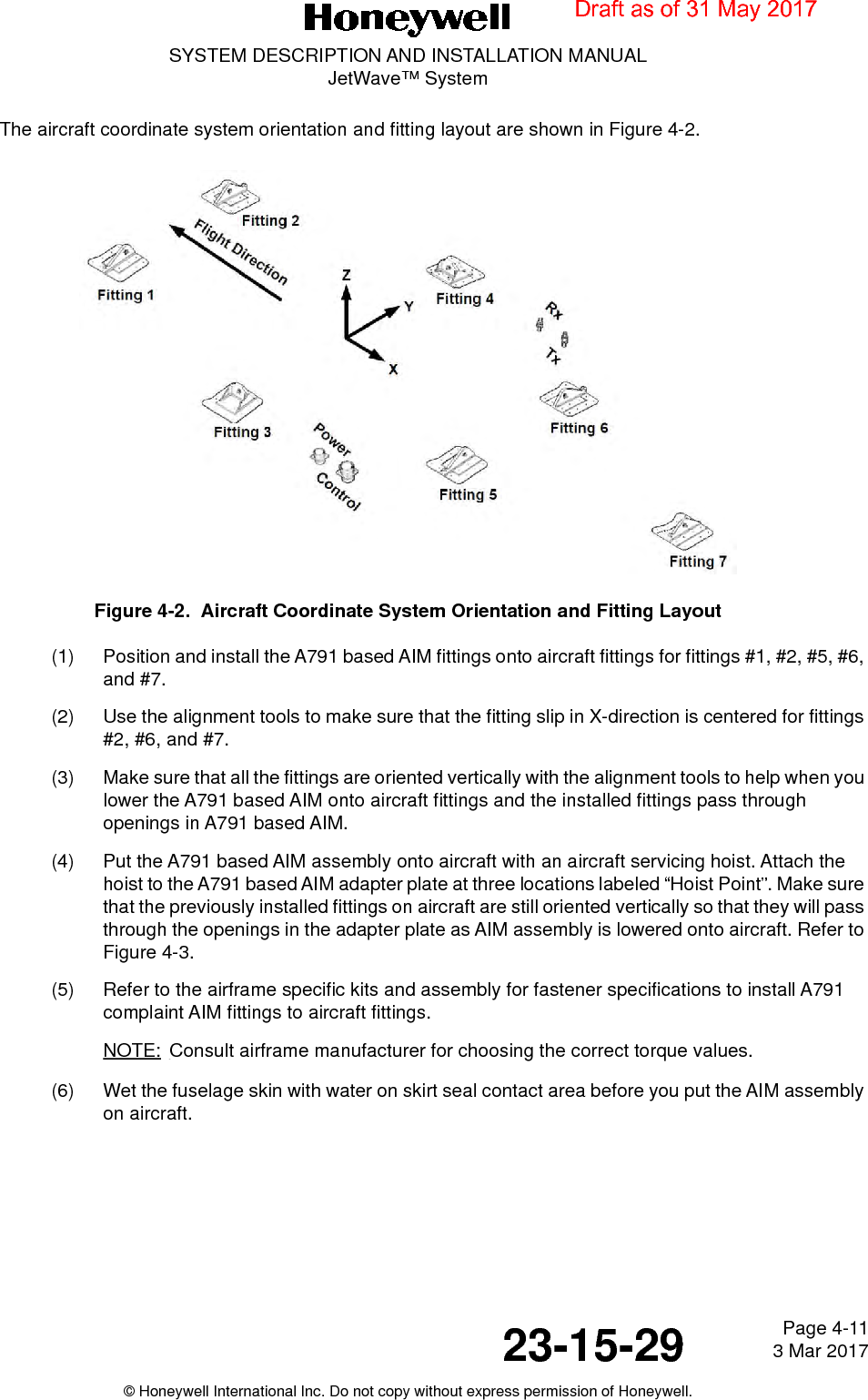 Page 4-11 3 Mar 201723-15-29SYSTEM DESCRIPTION AND INSTALLATION MANUALJetWave™ System© Honeywell International Inc. Do not copy without express permission of Honeywell.The aircraft coordinate system orientation and fitting layout are shown in Figure 4-2.Figure 4-2.  Aircraft Coordinate System Orientation and Fitting Layout (1) Position and install the A791 based AIM fittings onto aircraft fittings for fittings #1, #2, #5, #6, and #7. (2) Use the alignment tools to make sure that the fitting slip in X-direction is centered for fittings #2, #6, and #7. (3) Make sure that all the fittings are oriented vertically with the alignment tools to help when you lower the A791 based AIM onto aircraft fittings and the installed fittings pass through openings in A791 based AIM. (4) Put the A791 based AIM assembly onto aircraft with an aircraft servicing hoist. Attach the hoist to the A791 based AIM adapter plate at three locations labeled “Hoist Point”. Make sure that the previously installed fittings on aircraft are still oriented vertically so that they will pass through the openings in the adapter plate as AIM assembly is lowered onto aircraft. Refer to Figure 4-3.(5) Refer to the airframe specific kits and assembly for fastener specifications to install A791 complaint AIM fittings to aircraft fittings. NOTE: Consult airframe manufacturer for choosing the correct torque values. (6) Wet the fuselage skin with water on skirt seal contact area before you put the AIM assembly on aircraft.Draft as of 31 May 2017