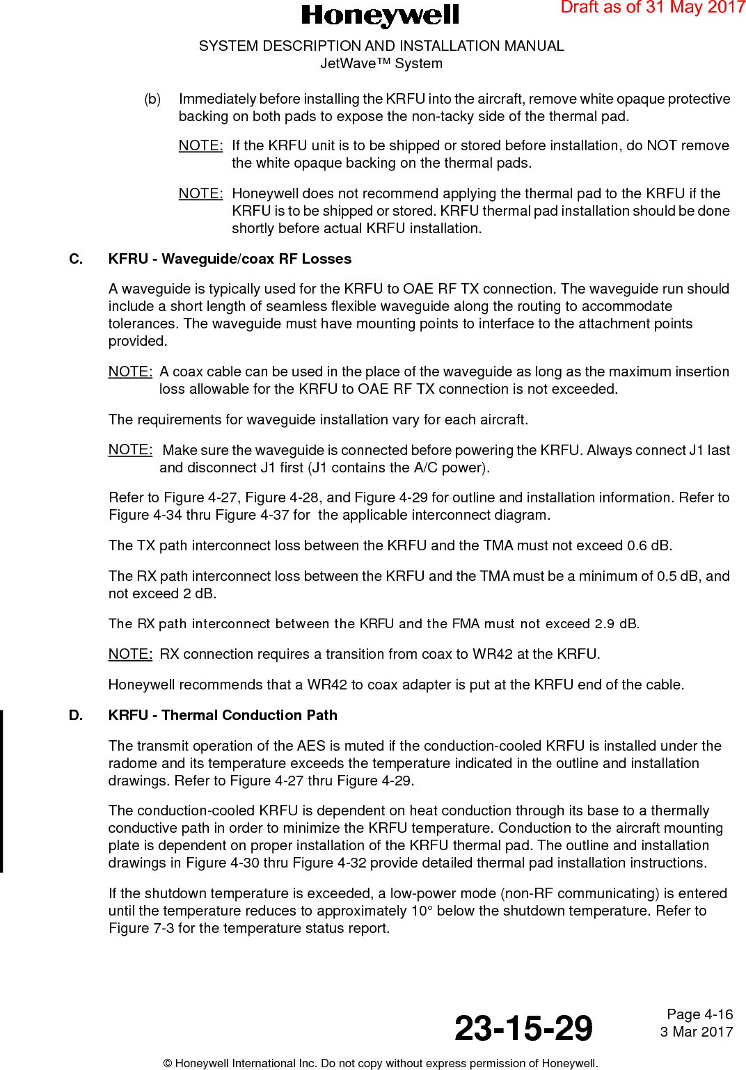 Page 4-16 3 Mar 201723-15-29SYSTEM DESCRIPTION AND INSTALLATION MANUALJetWave™ System© Honeywell International Inc. Do not copy without express permission of Honeywell.(b) Immediately before installing the KRFU into the aircraft, remove white opaque protective backing on both pads to expose the non-tacky side of the thermal pad. NOTE: If the KRFU unit is to be shipped or stored before installation, do NOT remove the white opaque backing on the thermal pads. NOTE: Honeywell does not recommend applying the thermal pad to the KRFU if the KRFU is to be shipped or stored. KRFU thermal pad installation should be done shortly before actual KRFU installation.C. KFRU - Waveguide/coax RF LossesA waveguide is typically used for the KRFU to OAE RF TX connection. The waveguide run should include a short length of seamless flexible waveguide along the routing to accommodate tolerances. The waveguide must have mounting points to interface to the attachment points provided.NOTE: A coax cable can be used in the place of the waveguide as long as the maximum insertion loss allowable for the KRFU to OAE RF TX connection is not exceeded.The requirements for waveguide installation vary for each aircraft.NOTE:  Make sure the waveguide is connected before powering the KRFU. Always connect J1 last and disconnect J1 first (J1 contains the A/C power).Refer to Figure 4-27, Figure 4-28, and Figure 4-29 for outline and installation information. Refer to Figure 4-34 thru Figure 4-37 for  the applicable interconnect diagram.The TX path interconnect loss between the KRFU and the TMA must not exceed 0.6 dB.The RX path interconnect loss between the KRFU and the TMA must be a minimum of 0.5 dB, and not exceed 2 dB. The RX path interconnect between the KRFU and the FMA must not exceed 2.9 dB.NOTE: RX connection requires a transition from coax to WR42 at the KRFU.Honeywell recommends that a WR42 to coax adapter is put at the KRFU end of the cable.D. KRFU - Thermal Conduction PathThe transmit operation of the AES is muted if the conduction-cooled KRFU is installed under the radome and its temperature exceeds the temperature indicated in the outline and installation drawings. Refer to Figure 4-27 thru Figure 4-29.The conduction-cooled KRFU is dependent on heat conduction through its base to a thermally conductive path in order to minimize the KRFU temperature. Conduction to the aircraft mounting plate is dependent on proper installation of the KRFU thermal pad. The outline and installation drawings in Figure 4-30 thru Figure 4-32 provide detailed thermal pad installation instructions.If the shutdown temperature is exceeded, a low-power mode (non-RF communicating) is entered until the temperature reduces to approximately 10° below the shutdown temperature. Refer to Figure 7-3 for the temperature status report.Draft as of 31 May 2017