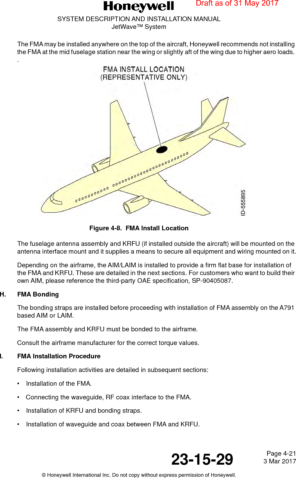 Page 4-21 3 Mar 201723-15-29SYSTEM DESCRIPTION AND INSTALLATION MANUALJetWave™ System© Honeywell International Inc. Do not copy without express permission of Honeywell.The FMA may be installed anywhere on the top of the aircraft, Honeywell recommends not installing the FMA at the mid fuselage station near the wing or slightly aft of the wing due to higher aero loads. .Figure 4-8.  FMA Install LocationThe fuselage antenna assembly and KRFU (if installed outside the aircraft) will be mounted on the antenna interface mount and it supplies a means to secure all equipment and wiring mounted on it.Depending on the airframe, the AIM/LAIM is installed to provide a firm flat base for installation of the FMA and KRFU. These are detailed in the next sections. For customers who want to build their own AIM, please reference the third-party OAE specification, SP-90405087. H. FMA BondingThe bonding straps are installed before proceeding with installation of FMA assembly on the A791 based AIM or LAIM. The FMA assembly and KRFU must be bonded to the airframe. Consult the airframe manufacturer for the correct torque values. I. FMA Installation ProcedureFollowing installation activities are detailed in subsequent sections: • Installation of the FMA.• Connecting the waveguide, RF coax interface to the FMA. • Installation of KRFU and bonding straps. • Installation of waveguide and coax between FMA and KRFU. Draft as of 31 May 2017