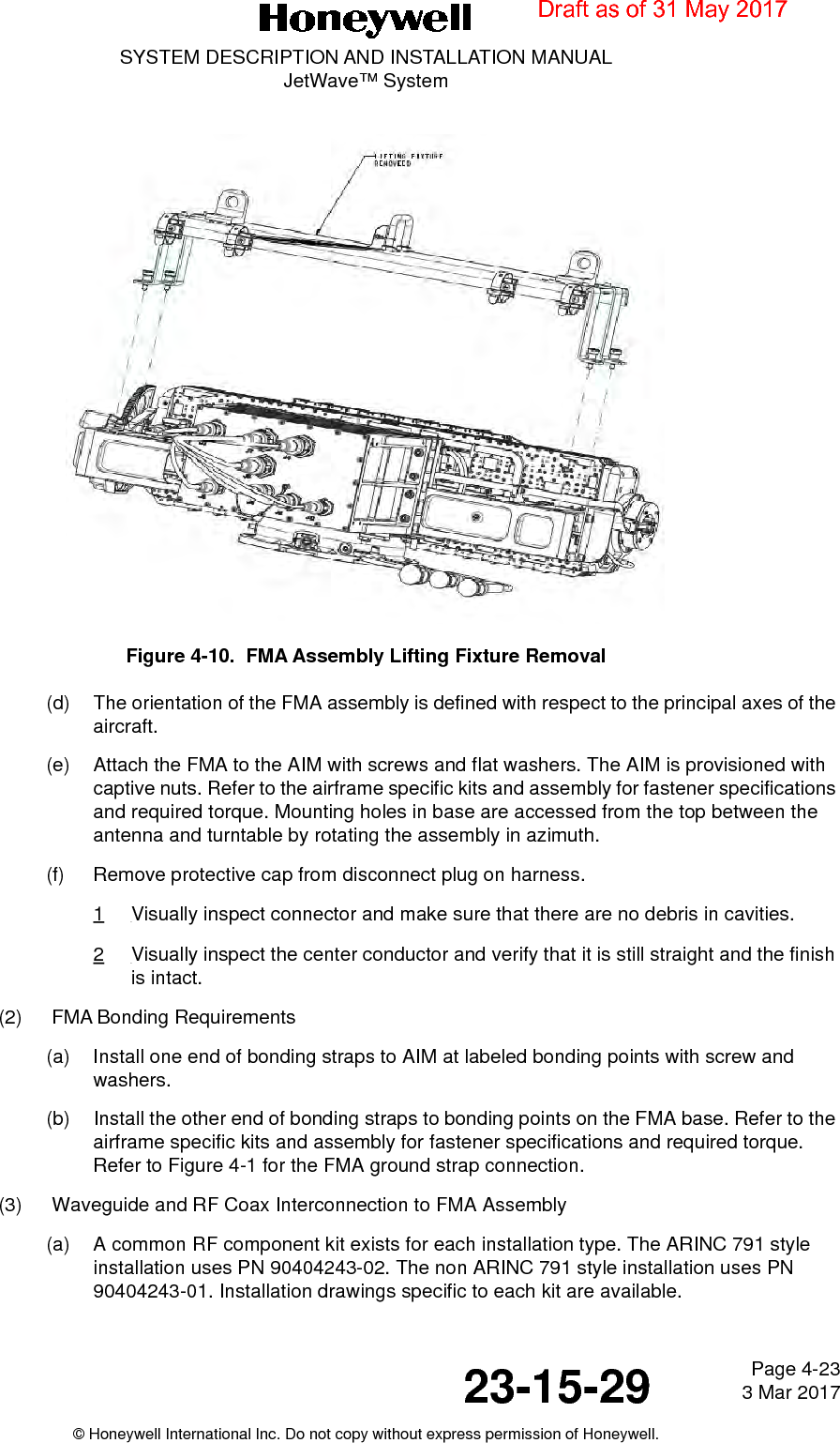 Page 4-23 3 Mar 201723-15-29SYSTEM DESCRIPTION AND INSTALLATION MANUALJetWave™ System© Honeywell International Inc. Do not copy without express permission of Honeywell.Figure 4-10.  FMA Assembly Lifting Fixture Removal (d) The orientation of the FMA assembly is defined with respect to the principal axes of the aircraft. (e) Attach the FMA to the AIM with screws and flat washers. The AIM is provisioned with captive nuts. Refer to the airframe specific kits and assembly for fastener specifications and required torque. Mounting holes in base are accessed from the top between the antenna and turntable by rotating the assembly in azimuth.(f) Remove protective cap from disconnect plug on harness. 1Visually inspect connector and make sure that there are no debris in cavities.2Visually inspect the center conductor and verify that it is still straight and the finish is intact. (2) FMA Bonding Requirements(a) Install one end of bonding straps to AIM at labeled bonding points with screw and washers. (b) Install the other end of bonding straps to bonding points on the FMA base. Refer to the airframe specific kits and assembly for fastener specifications and required torque. Refer to Figure 4-1 for the FMA ground strap connection. (3) Waveguide and RF Coax Interconnection to FMA Assembly(a) A common RF component kit exists for each installation type. The ARINC 791 style installation uses PN 90404243-02. The non ARINC 791 style installation uses PN 90404243-01. Installation drawings specific to each kit are available. Draft as of 31 May 2017