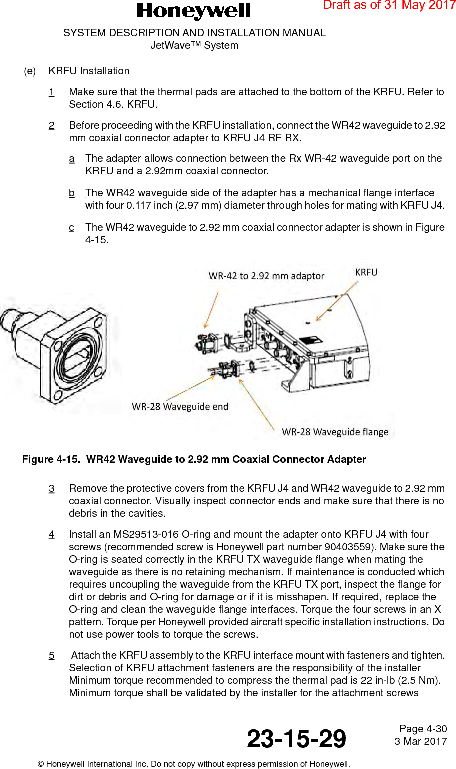 Page 4-30 3 Mar 201723-15-29SYSTEM DESCRIPTION AND INSTALLATION MANUALJetWave™ System© Honeywell International Inc. Do not copy without express permission of Honeywell.(e) KRFU Installation 1Make sure that the thermal pads are attached to the bottom of the KRFU. Refer to Section 4.6. KRFU.2Before proceeding with the KRFU installation, connect the WR42 waveguide to 2.92 mm coaxial connector adapter to KRFU J4 RF RX. aThe adapter allows connection between the Rx WR-42 waveguide port on the KRFU and a 2.92mm coaxial connector.bThe WR42 waveguide side of the adapter has a mechanical flange interface with four 0.117 inch (2.97 mm) diameter through holes for mating with KRFU J4. cThe WR42 waveguide to 2.92 mm coaxial connector adapter is shown in Figure 4-15. Figure 4-15.  WR42 Waveguide to 2.92 mm Coaxial Connector Adapter3Remove the protective covers from the KRFU J4 and WR42 waveguide to 2.92 mm coaxial connector. Visually inspect connector ends and make sure that there is no debris in the cavities. 4Install an MS29513-016 O-ring and mount the adapter onto KRFU J4 with four screws (recommended screw is Honeywell part number 90403559). Make sure the O-ring is seated correctly in the KRFU TX waveguide flange when mating the waveguide as there is no retaining mechanism. If maintenance is conducted which requires uncoupling the waveguide from the KRFU TX port, inspect the flange for dirt or debris and O-ring for damage or if it is misshapen. If required, replace the O-ring and clean the waveguide flange interfaces. Torque the four screws in an X pattern. Torque per Honeywell provided aircraft specific installation instructions. Do not use power tools to torque the screws.5 Attach the KRFU assembly to the KRFU interface mount with fasteners and tighten. Selection of KRFU attachment fasteners are the responsibility of the installer Minimum torque recommended to compress the thermal pad is 22 in-lb (2.5 Nm). Minimum torque shall be validated by the installer for the attachment screws  Draft as of 31 May 2017