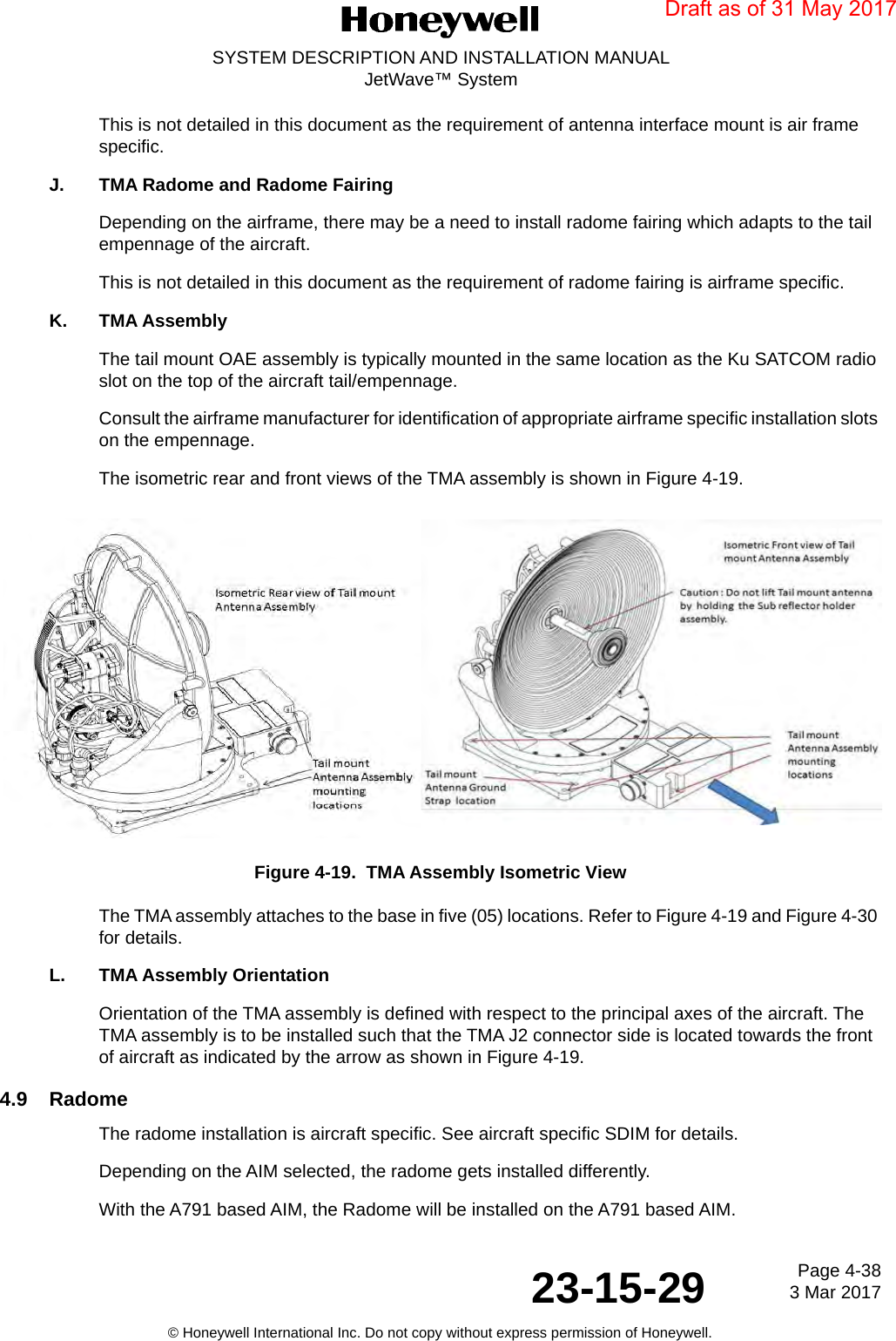 Page 4-38 3 Mar 201723-15-29SYSTEM DESCRIPTION AND INSTALLATION MANUALJetWave™ System© Honeywell International Inc. Do not copy without express permission of Honeywell.This is not detailed in this document as the requirement of antenna interface mount is air frame specific.J. TMA Radome and Radome FairingDepending on the airframe, there may be a need to install radome fairing which adapts to the tail empennage of the aircraft. This is not detailed in this document as the requirement of radome fairing is airframe specific. K. TMA AssemblyThe tail mount OAE assembly is typically mounted in the same location as the Ku SATCOM radio slot on the top of the aircraft tail/empennage. Consult the airframe manufacturer for identification of appropriate airframe specific installation slots on the empennage. The isometric rear and front views of the TMA assembly is shown in Figure 4-19. Figure 4-19.  TMA Assembly Isometric ViewThe TMA assembly attaches to the base in five (05) locations. Refer to Figure 4-19 and Figure 4-30 for details.L. TMA Assembly OrientationOrientation of the TMA assembly is defined with respect to the principal axes of the aircraft. The TMA assembly is to be installed such that the TMA J2 connector side is located towards the front of aircraft as indicated by the arrow as shown in Figure 4-19. 4.9 RadomeThe radome installation is aircraft specific. See aircraft specific SDIM for details. Depending on the AIM selected, the radome gets installed differently. With the A791 based AIM, the Radome will be installed on the A791 based AIM.Draft as of 31 May 2017