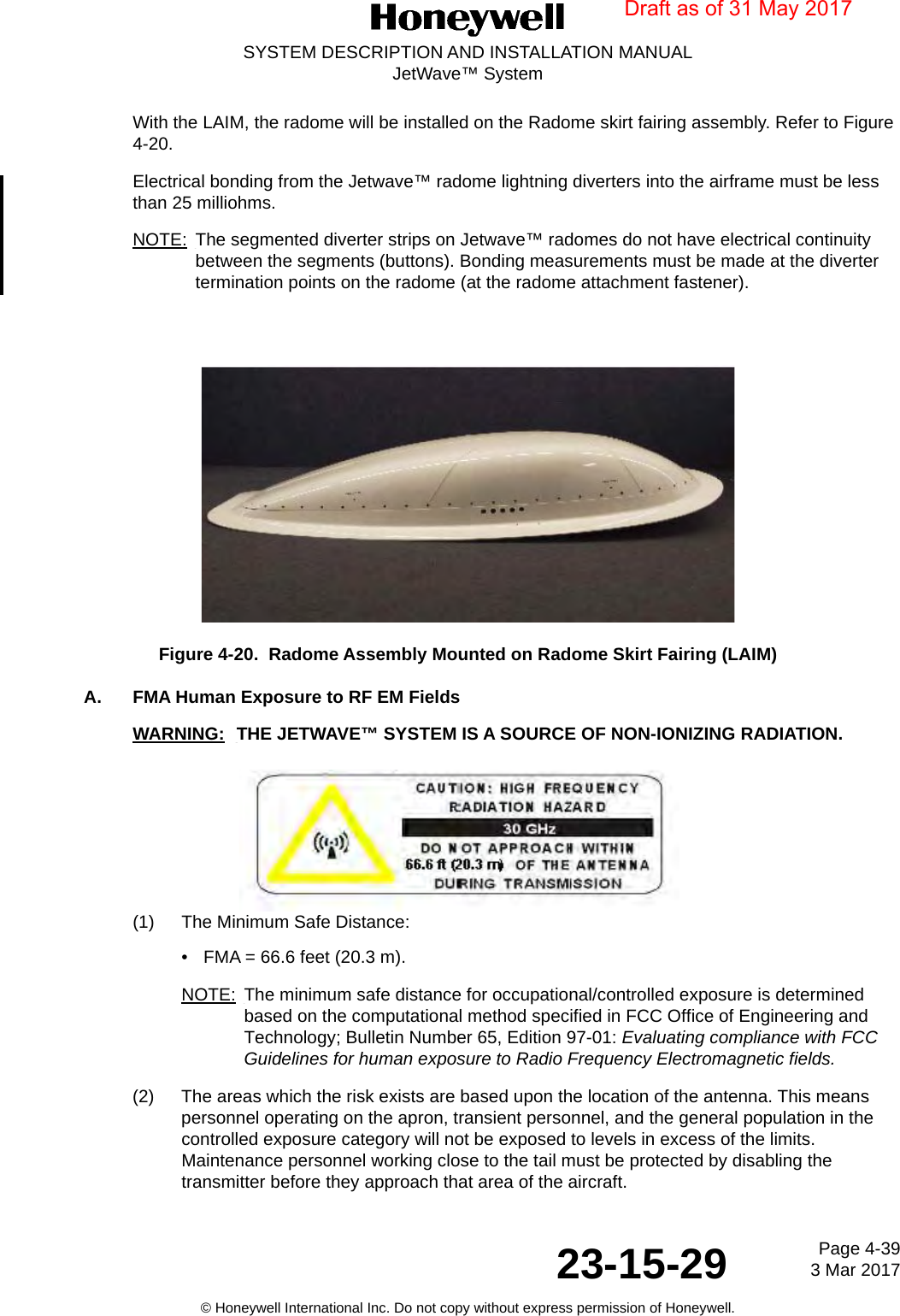 Page 4-39 3 Mar 201723-15-29SYSTEM DESCRIPTION AND INSTALLATION MANUALJetWave™ System© Honeywell International Inc. Do not copy without express permission of Honeywell.With the LAIM, the radome will be installed on the Radome skirt fairing assembly. Refer to Figure 4-20. Electrical bonding from the Jetwave™ radome lightning diverters into the airframe must be less than 25 milliohms.NOTE: The segmented diverter strips on Jetwave™ radomes do not have electrical continuity between the segments (buttons). Bonding measurements must be made at the diverter termination points on the radome (at the radome attachment fastener).Figure 4-20.  Radome Assembly Mounted on Radome Skirt Fairing (LAIM)A. FMA Human Exposure to RF EM FieldsWARNING: THE JETWAVE™ SYSTEM IS A SOURCE OF NON-IONIZING RADIATION.(1) The Minimum Safe Distance:• FMA = 66.6 feet (20.3 m).NOTE: The minimum safe distance for occupational/controlled exposure is determined based on the computational method specified in FCC Office of Engineering and Technology; Bulletin Number 65, Edition 97-01: Evaluating compliance with FCC Guidelines for human exposure to Radio Frequency Electromagnetic fields.(2) The areas which the risk exists are based upon the location of the antenna. This means personnel operating on the apron, transient personnel, and the general population in the controlled exposure category will not be exposed to levels in excess of the limits. Maintenance personnel working close to the tail must be protected by disabling the transmitter before they approach that area of the aircraft.Draft as of 31 May 2017
