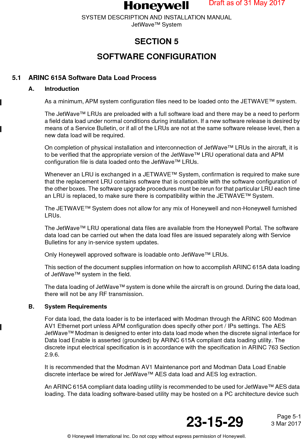 Page 5-1 3 Mar 201723-15-29SYSTEM DESCRIPTION AND INSTALLATION MANUALJetWave™ System© Honeywell International Inc. Do not copy without express permission of Honeywell.SECTION 5SOFTWARE CONFIGURATION5.1 ARINC 615A Software Data Load ProcessA. IntroductionAs a minimum, APM system configuration files need to be loaded onto the JETWAVE™ system.The JetWave™ LRUs are preloaded with a full software load and there may be a need to perform a field data load under normal conditions during installation. If a new software release is desired by means of a Service Bulletin, or if all of the LRUs are not at the same software release level, then a new data load will be required.On completion of physical installation and interconnection of JetWave™ LRUs in the aircraft, it is to be verified that the appropriate version of the JetWave™ LRU operational data and APM configuration file is data loaded onto the JetWave™ LRUs.Whenever an LRU is exchanged in a JETWAVE™ System, confirmation is required to make sure that the replacement LRU contains software that is compatible with the software configuration of the other boxes. The software upgrade procedures must be rerun for that particular LRU each time an LRU is replaced, to make sure there is compatibility within the JETWAVE™ System.The JETWAVE™ System does not allow for any mix of Honeywell and non-Honeywell furnished LRUs.The JetWave™ LRU operational data files are available from the Honeywell Portal. The software data load can be carried out when the data load files are issued separately along with Service Bulletins for any in-service system updates. Only Honeywell approved software is loadable onto JetWave™ LRUs. This section of the document supplies information on how to accomplish ARINC 615A data loading of JetWave™ system in the field. The data loading of JetWave™ system is done while the aircraft is on ground. During the data load, there will not be any RF transmission. B. System RequirementsFor data load, the data loader is to be interfaced with Modman through the ARINC 600 Modman AV1 Ethernet port unless APM configuration does specify other port / IPs settings. The AES JetWave™ Modman is designed to enter into data load mode when the discrete signal interface for Data load Enable is asserted (grounded) by ARINC 615A compliant data loading utility. The discrete input electrical specification is in accordance with the specification in ARINC 763 Section 2.9.6. It is recommended that the Modman AV1 Maintenance port and Modman Data Load Enable discrete interface be wired for JetWave™ AES data load and AES log extraction. An ARINC 615A compliant data loading utility is recommended to be used for JetWave™ AES data loading. The data loading software-based utility may be hosted on a PC architecture device such Draft as of 31 May 2017