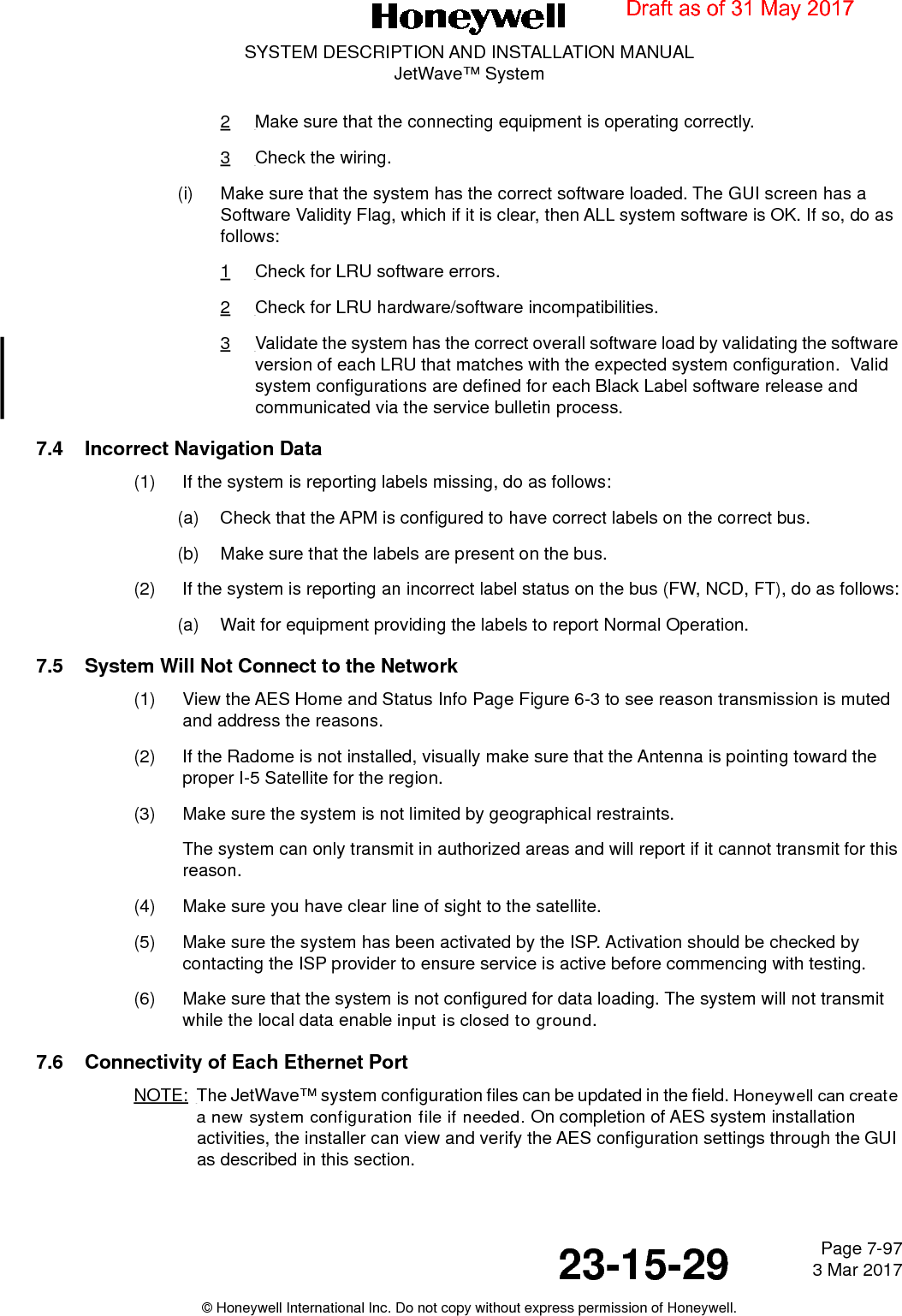 Page 7-97 3 Mar 201723-15-29SYSTEM DESCRIPTION AND INSTALLATION MANUALJetWave™ System© Honeywell International Inc. Do not copy without express permission of Honeywell.2Make sure that the connecting equipment is operating correctly. 3Check the wiring.(i) Make sure that the system has the correct software loaded. The GUI screen has a Software Validity Flag, which if it is clear, then ALL system software is OK. If so, do as follows:1Check for LRU software errors.2Check for LRU hardware/software incompatibilities.3Validate the system has the correct overall software load by validating the software version of each LRU that matches with the expected system configuration.  Valid system configurations are defined for each Black Label software release and communicated via the service bulletin process.7.4 Incorrect Navigation Data(1) If the system is reporting labels missing, do as follows:(a) Check that the APM is configured to have correct labels on the correct bus.(b) Make sure that the labels are present on the bus.(2) If the system is reporting an incorrect label status on the bus (FW, NCD, FT), do as follows:(a) Wait for equipment providing the labels to report Normal Operation.7.5 System Will Not Connect to the Network(1) View the AES Home and Status Info Page Figure 6-3 to see reason transmission is muted and address the reasons.(2) If the Radome is not installed, visually make sure that the Antenna is pointing toward the proper I-5 Satellite for the region.(3) Make sure the system is not limited by geographical restraints.The system can only transmit in authorized areas and will report if it cannot transmit for this reason.(4) Make sure you have clear line of sight to the satellite.(5) Make sure the system has been activated by the ISP. Activation should be checked by contacting the ISP provider to ensure service is active before commencing with testing.(6) Make sure that the system is not configured for data loading. The system will not transmit while the local data enable input is closed to ground.7.6 Connectivity of Each Ethernet PortNOTE: The JetWave™ system configuration files can be updated in the field. Honeywell can create a new system configuration file if needed. On completion of AES system installation activities, the installer can view and verify the AES configuration settings through the GUI as described in this section.Draft as of 31 May 2017