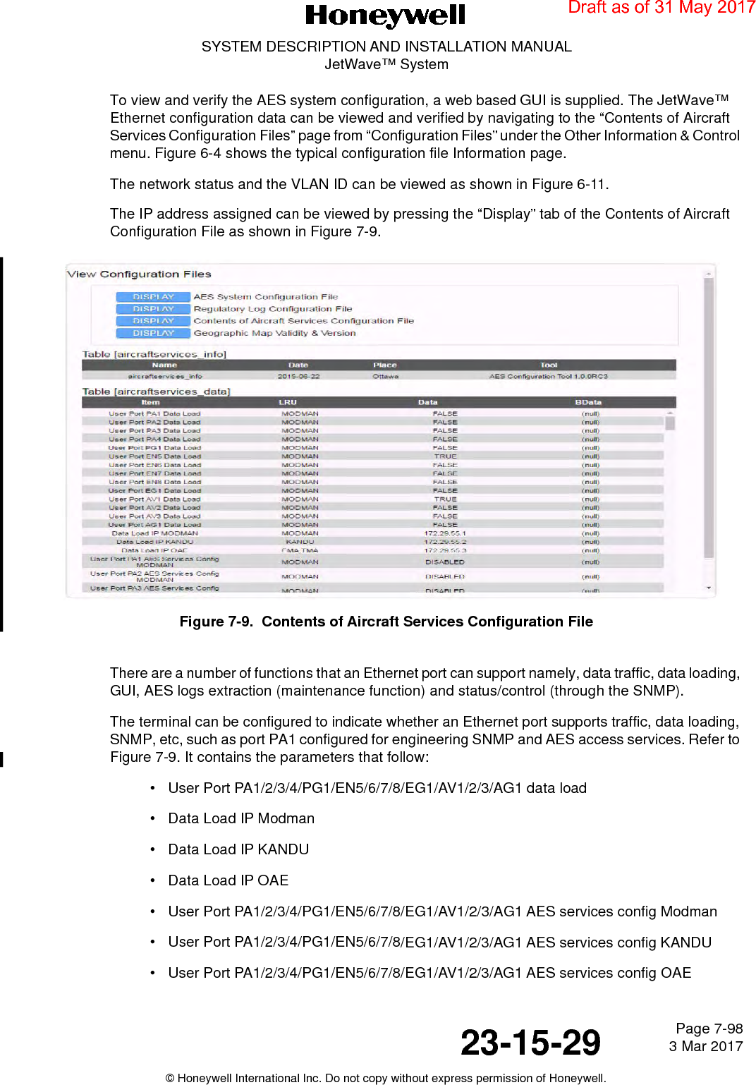 Page 7-98 3 Mar 201723-15-29SYSTEM DESCRIPTION AND INSTALLATION MANUALJetWave™ System© Honeywell International Inc. Do not copy without express permission of Honeywell.To view and verify the AES system configuration, a web based GUI is supplied. The JetWave™ Ethernet configuration data can be viewed and verified by navigating to the “Contents of Aircraft Services Configuration Files” page from “Configuration Files” under the Other Information &amp; Control menu. Figure 6-4 shows the typical configuration file Information page. The network status and the VLAN ID can be viewed as shown in Figure 6-11.The IP address assigned can be viewed by pressing the “Display” tab of the Contents of Aircraft Configuration File as shown in Figure 7-9.Figure 7-9.  Contents of Aircraft Services Configuration FileThere are a number of functions that an Ethernet port can support namely, data traffic, data loading, GUI, AES logs extraction (maintenance function) and status/control (through the SNMP). The terminal can be configured to indicate whether an Ethernet port supports traffic, data loading, SNMP, etc, such as port PA1 configured for engineering SNMP and AES access services. Refer to Figure 7-9. It contains the parameters that follow:• User Port PA1/2/3/4/PG1/EN5/6/7/8/EG1/AV1/2/3/AG1 data load• Data Load IP Modman• Data Load IP KANDU• Data Load IP OAE• User Port PA1/2/3/4/PG1/EN5/6/7/8/EG1/AV1/2/3/AG1 AES services config Modman• User Port PA1/2/3/4/PG1/EN5/6/7/8/EG1/AV1/2/3/AG1 AES services config KANDU• User Port PA1/2/3/4/PG1/EN5/6/7/8/EG1/AV1/2/3/AG1 AES services config OAEDraft as of 31 May 2017