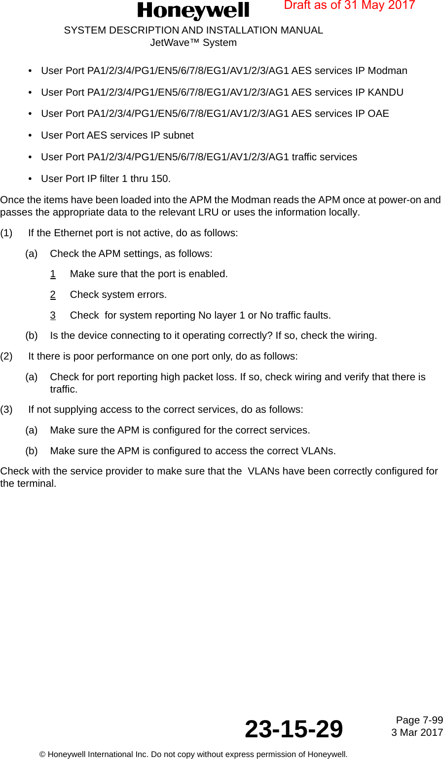 Page 7-99 3 Mar 201723-15-29SYSTEM DESCRIPTION AND INSTALLATION MANUALJetWave™ System© Honeywell International Inc. Do not copy without express permission of Honeywell.• User Port PA1/2/3/4/PG1/EN5/6/7/8/EG1/AV1/2/3/AG1 AES services IP Modman• User Port PA1/2/3/4/PG1/EN5/6/7/8/EG1/AV1/2/3/AG1 AES services IP KANDU• User Port PA1/2/3/4/PG1/EN5/6/7/8/EG1/AV1/2/3/AG1 AES services IP OAE• User Port AES services IP subnet•User Port PA1/2/3/4/PG1/EN5/6/7/8/EG1/AV1/2/3/AG1 traffic services• User Port IP filter 1 thru 150.Once the items have been loaded into the APM the Modman reads the APM once at power-on and passes the appropriate data to the relevant LRU or uses the information locally.(1) If the Ethernet port is not active, do as follows:(a) Check the APM settings, as follows:1Make sure that the port is enabled.2Check system errors.3Check  for system reporting No layer 1 or No traffic faults.(b) Is the device connecting to it operating correctly? If so, check the wiring.(2) It there is poor performance on one port only, do as follows: (a) Check for port reporting high packet loss. If so, check wiring and verify that there is traffic. (3) If not supplying access to the correct services, do as follows:(a) Make sure the APM is configured for the correct services.(b) Make sure the APM is configured to access the correct VLANs.Check with the service provider to make sure that the  VLANs have been correctly configured for the terminal.Draft as of 31 May 2017