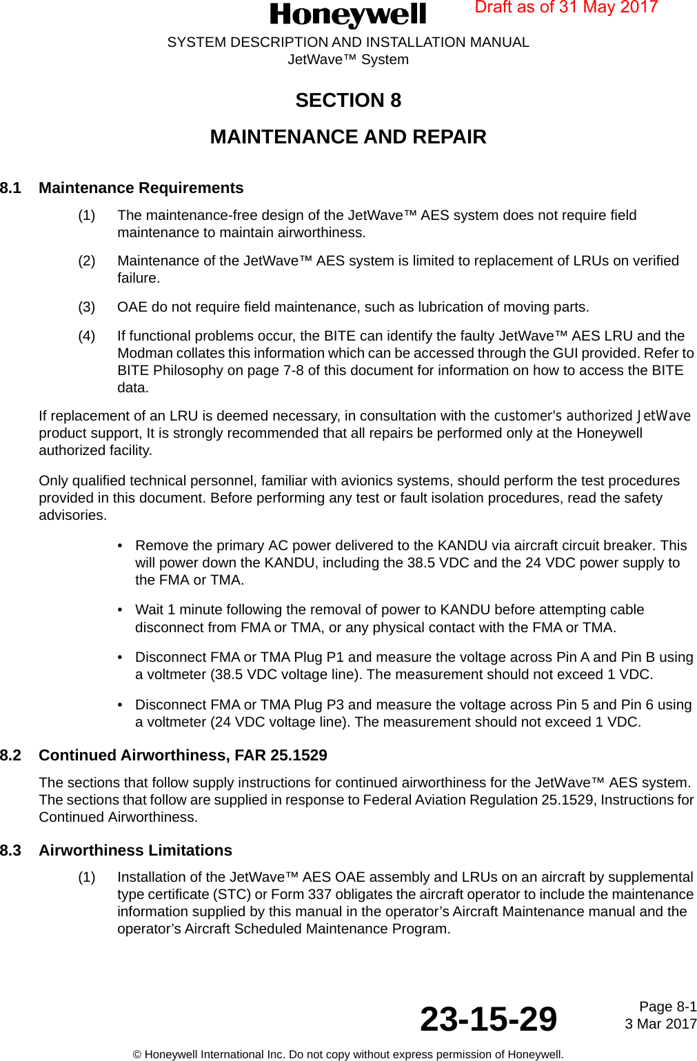 Page 8-1 3 Mar 201723-15-29SYSTEM DESCRIPTION AND INSTALLATION MANUALJetWave™ System© Honeywell International Inc. Do not copy without express permission of Honeywell.SECTION 8MAINTENANCE AND REPAIR8.1 Maintenance Requirements(1) The maintenance-free design of the JetWave™ AES system does not require field maintenance to maintain airworthiness. (2) Maintenance of the JetWave™ AES system is limited to replacement of LRUs on verified failure. (3) OAE do not require field maintenance, such as lubrication of moving parts.(4) If functional problems occur, the BITE can identify the faulty JetWave™ AES LRU and the Modman collates this information which can be accessed through the GUI provided. Refer to BITE Philosophy on page 7-8 of this document for information on how to access the BITE data. If replacement of an LRU is deemed necessary, in consultation with the customer&apos;s authorized JetWave product support, It is strongly recommended that all repairs be performed only at the Honeywell authorized facility.Only qualified technical personnel, familiar with avionics systems, should perform the test procedures provided in this document. Before performing any test or fault isolation procedures, read the safety advisories. •Remove the primary AC power delivered to the KANDU via aircraft circuit breaker. This will power down the KANDU, including the 38.5 VDC and the 24 VDC power supply to the FMA or TMA.• Wait 1 minute following the removal of power to KANDU before attempting cable disconnect from FMA or TMA, or any physical contact with the FMA or TMA.• Disconnect FMA or TMA Plug P1 and measure the voltage across Pin A and Pin B using a voltmeter (38.5 VDC voltage line). The measurement should not exceed 1 VDC.   • Disconnect FMA or TMA Plug P3 and measure the voltage across Pin 5 and Pin 6 using a voltmeter (24 VDC voltage line). The measurement should not exceed 1 VDC.8.2 Continued Airworthiness, FAR 25.1529 The sections that follow supply instructions for continued airworthiness for the JetWave™ AES system. The sections that follow are supplied in response to Federal Aviation Regulation 25.1529, Instructions for Continued Airworthiness. 8.3 Airworthiness Limitations(1) Installation of the JetWave™ AES OAE assembly and LRUs on an aircraft by supplemental type certificate (STC) or Form 337 obligates the aircraft operator to include the maintenance information supplied by this manual in the operator’s Aircraft Maintenance manual and the operator’s Aircraft Scheduled Maintenance Program.Draft as of 31 May 2017