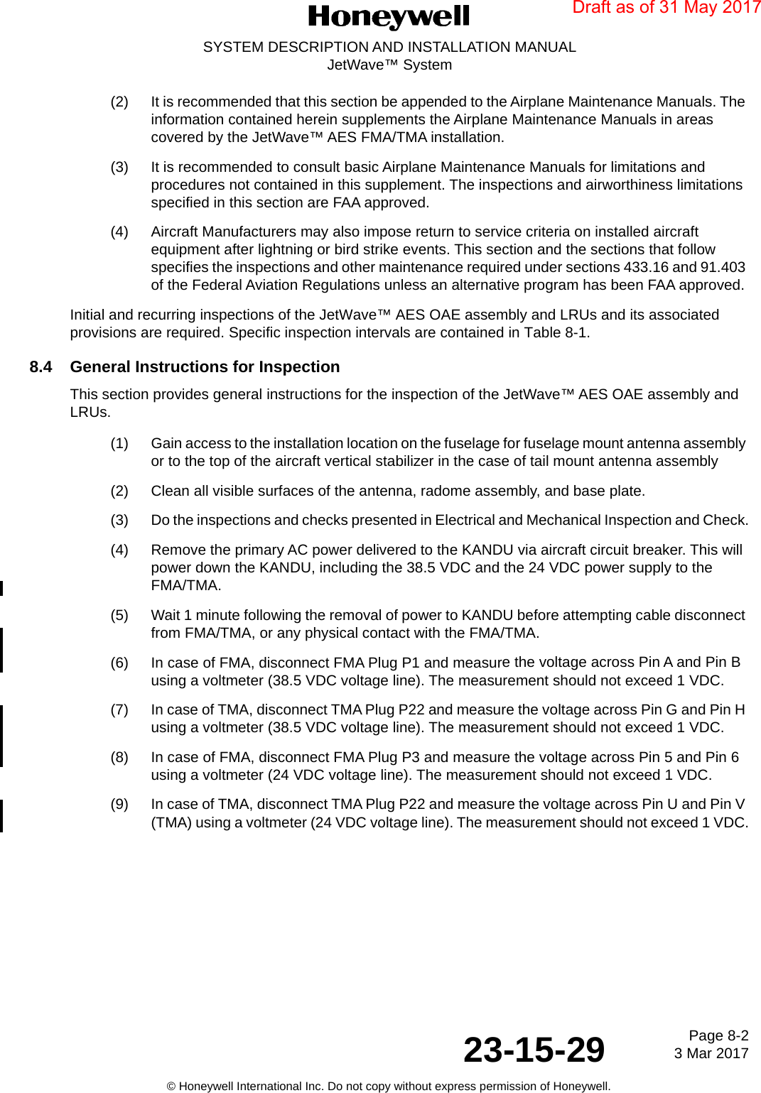 Page 8-2 3 Mar 201723-15-29SYSTEM DESCRIPTION AND INSTALLATION MANUALJetWave™ System© Honeywell International Inc. Do not copy without express permission of Honeywell.(2) It is recommended that this section be appended to the Airplane Maintenance Manuals. The information contained herein supplements the Airplane Maintenance Manuals in areas covered by the JetWave™ AES FMA/TMA installation. (3) It is recommended to consult basic Airplane Maintenance Manuals for limitations and procedures not contained in this supplement. The inspections and airworthiness limitations specified in this section are FAA approved. (4) Aircraft Manufacturers may also impose return to service criteria on installed aircraft equipment after lightning or bird strike events. This section and the sections that follow specifies the inspections and other maintenance required under sections 433.16 and 91.403 of the Federal Aviation Regulations unless an alternative program has been FAA approved. Initial and recurring inspections of the JetWave™ AES OAE assembly and LRUs and its associated provisions are required. Specific inspection intervals are contained in Table 8-1.8.4 General Instructions for InspectionThis section provides general instructions for the inspection of the JetWave™ AES OAE assembly and LRUs. (1) Gain access to the installation location on the fuselage for fuselage mount antenna assembly or to the top of the aircraft vertical stabilizer in the case of tail mount antenna assembly(2) Clean all visible surfaces of the antenna, radome assembly, and base plate.(3) Do the inspections and checks presented in Electrical and Mechanical Inspection and Check.(4) Remove the primary AC power delivered to the KANDU via aircraft circuit breaker. This will power down the KANDU, including the 38.5 VDC and the 24 VDC power supply to the FMA/TMA.(5) Wait 1 minute following the removal of power to KANDU before attempting cable disconnect from FMA/TMA, or any physical contact with the FMA/TMA.(6) In case of FMA, disconnect FMA Plug P1 and measure the voltage across Pin A and Pin B using a voltmeter (38.5 VDC voltage line). The measurement should not exceed 1 VDC.(7) In case of TMA, disconnect TMA Plug P22 and measure the voltage across Pin G and Pin H using a voltmeter (38.5 VDC voltage line). The measurement should not exceed 1 VDC.(8) In case of FMA, disconnect FMA Plug P3 and measure the voltage across Pin 5 and Pin 6 using a voltmeter (24 VDC voltage line). The measurement should not exceed 1 VDC.(9) In case of TMA, disconnect TMA Plug P22 and measure the voltage across Pin U and Pin V (TMA) using a voltmeter (24 VDC voltage line). The measurement should not exceed 1 VDC.Draft as of 31 May 2017