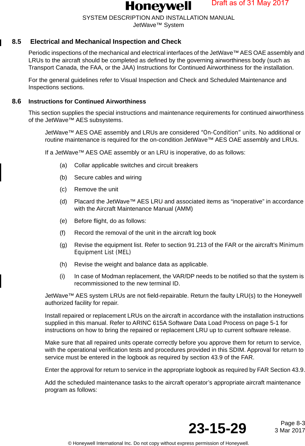 Page 8-3 3 Mar 201723-15-29SYSTEM DESCRIPTION AND INSTALLATION MANUALJetWave™ System© Honeywell International Inc. Do not copy without express permission of Honeywell.8.5  Electrical and Mechanical Inspection and Check Periodic inspections of the mechanical and electrical interfaces of the JetWave™ AES OAE assembly and LRUs to the aircraft should be completed as defined by the governing airworthiness body (such as Transport Canada, the FAA, or the JAA) Instructions for Continued Airworthiness for the installation. For the general guidelines refer to Visual Inspection and Check and Scheduled Maintenance and Inspections sections. 8.6 Instructions for Continued Airworthiness  This section supplies the special instructions and maintenance requirements for continued airworthiness of the JetWave™ AES subsystems.JetWave™ AES OAE assembly and LRUs are considered “On-Condition” units. No additional or routine maintenance is required for the on-condition JetWave™ AES OAE assembly and LRUs.If a JetWave™ AES OAE assembly or an LRU is inoperative, do as follows: (a) Collar applicable switches and circuit breakers  (b) Secure cables and wiring  (c) Remove the unit (d) Placard the JetWave™ AES LRU and associated items as “inoperative” in accordance with the Aircraft Maintenance Manual (AMM)(e) Before flight, do as follows: (f) Record the removal of the unit in the aircraft log book (g) Revise the equipment list. Refer to section 91.213 of the FAR or the aircraft’s Minimum Equipment List (MEL)(h) Revise the weight and balance data as applicable.(i) In case of Modman replacement, the VAR/DP needs to be notified so that the system is recommissioned to the new terminal ID.JetWave™ AES system LRUs are not field-repairable. Return the faulty LRU(s) to the Honeywell authorized facility for repair. Install repaired or replacement LRUs on the aircraft in accordance with the installation instructions supplied in this manual. Refer to ARINC 615A Software Data Load Process on page 5-1 for instructions on how to bring the repaired or replacement LRU up to current software release.Make sure that all repaired units operate correctly before you approve them for return to service, with the operational verification tests and procedures provided in this SDIM. Approval for return to service must be entered in the logbook as required by section 43.9 of the FAR. Enter the approval for return to service in the appropriate logbook as required by FAR Section 43.9.Add the scheduled maintenance tasks to the aircraft operator’s appropriate aircraft maintenance program as follows:Draft as of 31 May 2017