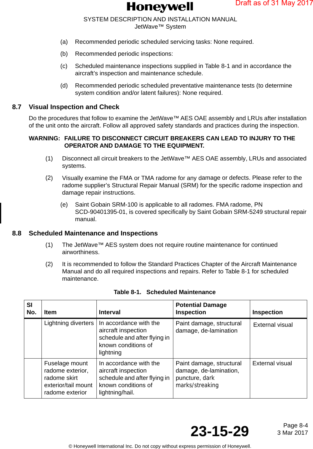 Page 8-4 3 Mar 201723-15-29SYSTEM DESCRIPTION AND INSTALLATION MANUALJetWave™ System© Honeywell International Inc. Do not copy without express permission of Honeywell.(a) Recommended periodic scheduled servicing tasks: None required. (b) Recommended periodic inspections: (c) Scheduled maintenance inspections supplied in Table 8-1 and in accordance the aircraft’s inspection and maintenance schedule. (d) Recommended periodic scheduled preventative maintenance tests (to determine system condition and/or latent failures): None required.8.7 Visual Inspection and Check Do the procedures that follow to examine the JetWave™ AES OAE assembly and LRUs after installation of the unit onto the aircraft. Follow all approved safety standards and practices during the inspection.WARNING: FAILURE TO DISCONNECT CIRCUIT BREAKERS CAN LEAD TO INJURY TO THE OPERATOR AND DAMAGE TO THE EQUIPMENT. (1) Disconnect all circuit breakers to the JetWave™ AES OAE assembly, LRUs and associated systems.(2) Visually examine the FMA or TMA radome for any damage or defects. Please refer to the radome supplier’s Structural Repair Manual (SRM) for the specific radome inspection and damage repair instructions.(e) Saint Gobain SRM-100 is applicable to all radomes. FMA radome, PN SCD-90401395-01, is covered specifically by Saint Gobain SRM-5249 structural repair manual.8.8 Scheduled Maintenance and Inspections(1) The JetWave™ AES system does not require routine maintenance for continued airworthiness. (2) It is recommended to follow the Standard Practices Chapter of the Aircraft Maintenance Manual and do all required inspections and repairs. Refer to Table 8-1 for scheduled maintenance.Table 8-1.   Scheduled Maintenance SI No. Item Interval Potential Damage Inspection InspectionLightning diverters In accordance with the aircraft inspection schedule and after flying in known conditions of lightningPaint damage, structural damage, de-lamination External visualFuselage mount radome exterior, radome skirt exterior/tail mount radome exteriorIn accordance with the aircraft inspection schedule and after flying in known conditions of lightning/hail.Paint damage, structural damage, de-lamination, puncture, dark marks/streakingExternal visualDraft as of 31 May 2017