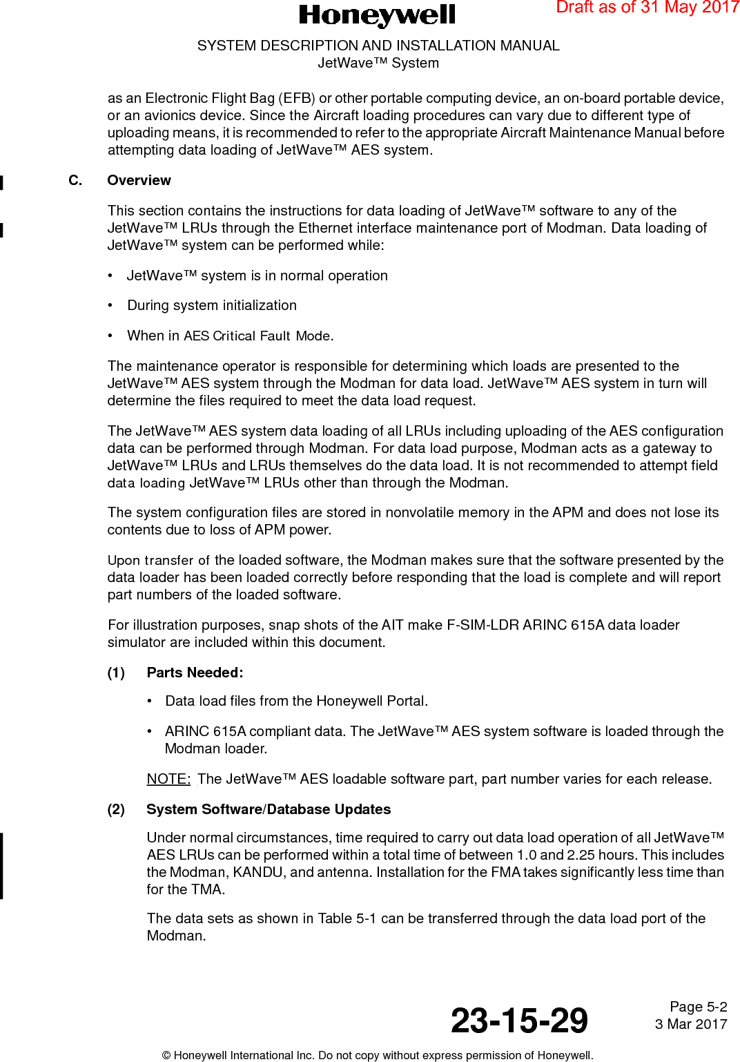 Page 5-2 3 Mar 201723-15-29SYSTEM DESCRIPTION AND INSTALLATION MANUALJetWave™ System© Honeywell International Inc. Do not copy without express permission of Honeywell.as an Electronic Flight Bag (EFB) or other portable computing device, an on-board portable device, or an avionics device. Since the Aircraft loading procedures can vary due to different type of uploading means, it is recommended to refer to the appropriate Aircraft Maintenance Manual before attempting data loading of JetWave™ AES system. C. OverviewThis section contains the instructions for data loading of JetWave™ software to any of the JetWave™ LRUs through the Ethernet interface maintenance port of Modman. Data loading of JetWave™ system can be performed while:• JetWave™ system is in normal operation  • During system initialization • When in AES Critical Fault Mode. The maintenance operator is responsible for determining which loads are presented to the JetWave™ AES system through the Modman for data load. JetWave™ AES system in turn will determine the files required to meet the data load request. The JetWave™ AES system data loading of all LRUs including uploading of the AES configuration data can be performed through Modman. For data load purpose, Modman acts as a gateway to JetWave™ LRUs and LRUs themselves do the data load. It is not recommended to attempt field data loading JetWave™ LRUs other than through the Modman. The system configuration files are stored in nonvolatile memory in the APM and does not lose its contents due to loss of APM power. Upon transfer of the loaded software, the Modman makes sure that the software presented by the data loader has been loaded correctly before responding that the load is complete and will report part numbers of the loaded software. For illustration purposes, snap shots of the AIT make F-SIM-LDR ARINC 615A data loader simulator are included within this document. (1) Parts Needed:•Data load files from the Honeywell Portal. •ARINC 615A compliant data. The JetWave™ AES system software is loaded through the Modman loader. NOTE: The JetWave™ AES loadable software part, part number varies for each release. (2) System Software/Database UpdatesUnder normal circumstances, time required to carry out data load operation of all JetWave™ AES LRUs can be performed within a total time of between 1.0 and 2.25 hours. This includes the Modman, KANDU, and antenna. Installation for the FMA takes significantly less time than for the TMA.The data sets as shown in Table 5-1 can be transferred through the data load port of the Modman.Draft as of 31 May 2017