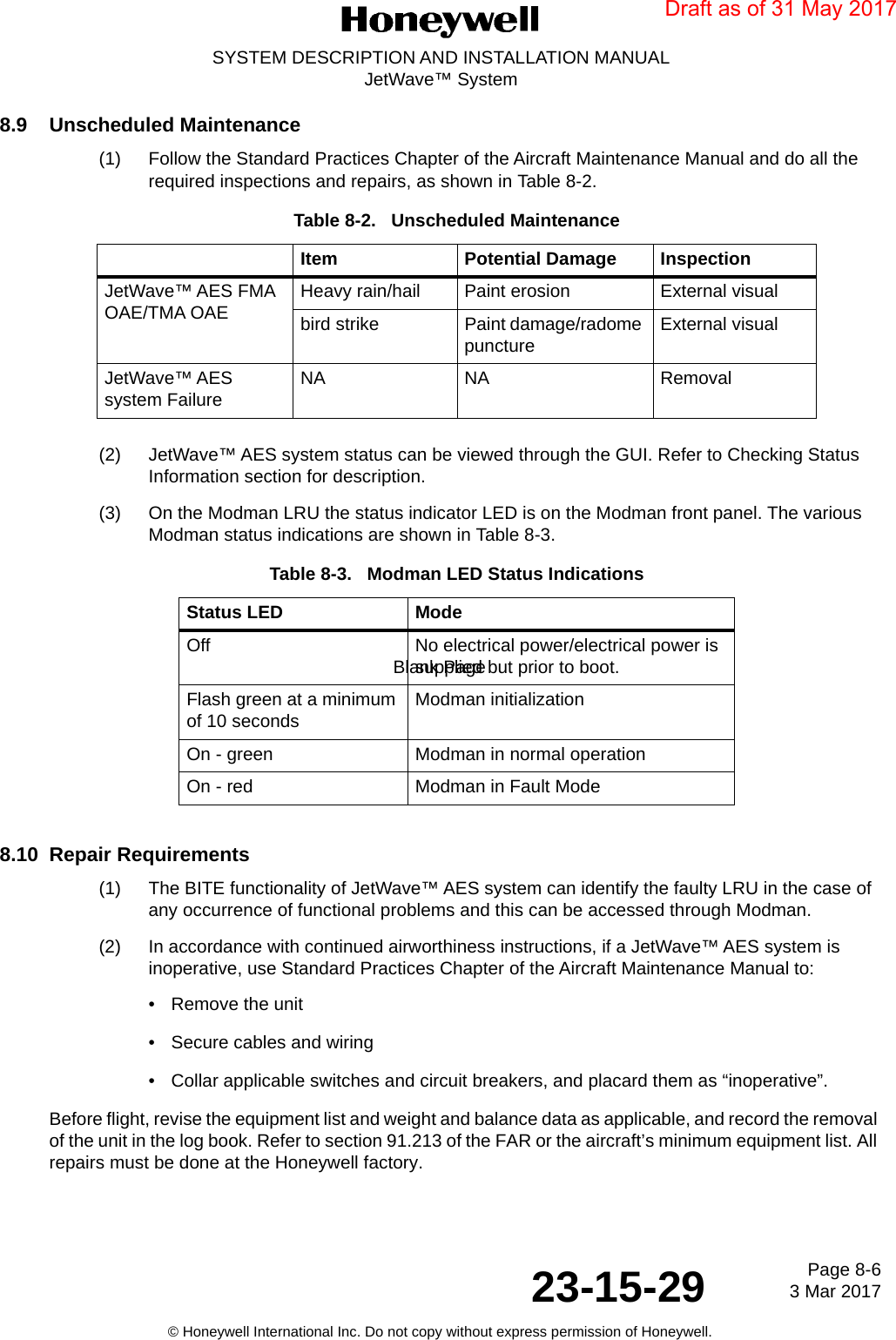 Page 8-6 3 Mar 201723-15-29SYSTEM DESCRIPTION AND INSTALLATION MANUALJetWave™ System© Honeywell International Inc. Do not copy without express permission of Honeywell.Blank Page8.9 Unscheduled Maintenance(1) Follow the Standard Practices Chapter of the Aircraft Maintenance Manual and do all the required inspections and repairs, as shown in Table 8-2.(2) JetWave™ AES system status can be viewed through the GUI. Refer to Checking Status Information section for description.(3) On the Modman LRU the status indicator LED is on the Modman front panel. The various Modman status indications are shown in Table 8-3. 8.10 Repair Requirements(1) The BITE functionality of JetWave™ AES system can identify the faulty LRU in the case of any occurrence of functional problems and this can be accessed through Modman. (2) In accordance with continued airworthiness instructions, if a JetWave™ AES system is inoperative, use Standard Practices Chapter of the Aircraft Maintenance Manual to:• Remove the unit • Secure cables and wiring • Collar applicable switches and circuit breakers, and placard them as “inoperative”.Before flight, revise the equipment list and weight and balance data as applicable, and record the removal of the unit in the log book. Refer to section 91.213 of the FAR or the aircraft’s minimum equipment list. All repairs must be done at the Honeywell factory.Table 8-2.   Unscheduled MaintenanceItem Potential Damage InspectionJetWave™ AES FMA OAE/TMA OAE Heavy rain/hail Paint erosion External visualbird strike Paint damage/radome puncture External visualJetWave™ AES system Failure NA NA RemovalTable 8-3.   Modman LED Status IndicationsStatus LED ModeOff No electrical power/electrical power is supplied but prior to boot.Flash green at a minimum of 10 seconds Modman initialization On - green Modman in normal operationOn - red Modman in Fault ModeDraft as of 31 May 2017