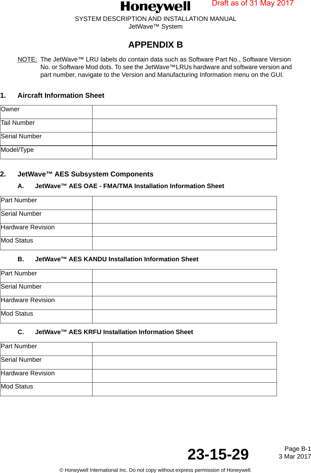 Page B-1 3 Mar 201723-15-29SYSTEM DESCRIPTION AND INSTALLATION MANUALJetWave™ System© Honeywell International Inc. Do not copy without express permission of Honeywell.APPENDIX BNOTE: The JetWave™ LRU labels do contain data such as Software Part No., Software Version No. or Software Mod dots. To see the JetWave™LRUs hardware and software version and part number, navigate to the Version and Manufacturing Information menu on the GUI.1. Aircraft Information Sheet2. JetWave™ AES Subsystem Components A. JetWave™ AES OAE - FMA/TMA Installation Information Sheet B. JetWave™ AES KANDU Installation Information Sheet C. JetWave™ AES KRFU Installation Information Sheet OwnerTail NumberSerial NumberModel/TypePart NumberSerial NumberHardware Revision Mod StatusPart NumberSerial NumberHardware Revision Mod StatusPart NumberSerial NumberHardware Revision Mod StatusDraft as of 31 May 2017