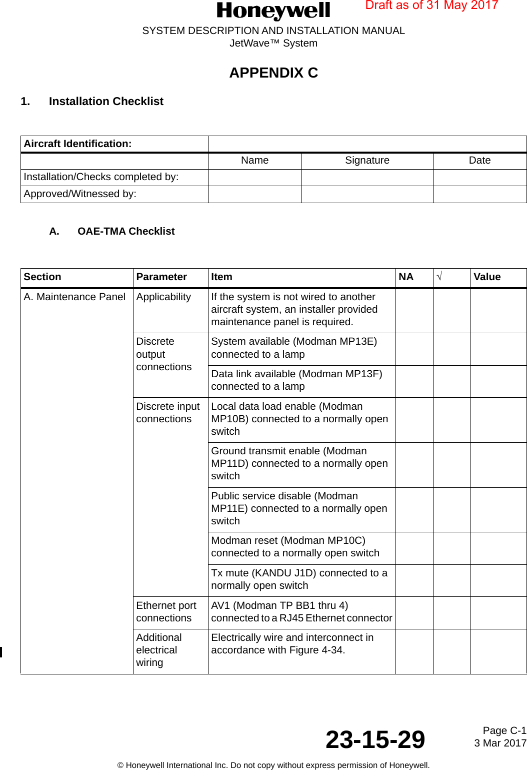 Page C-1 3 Mar 201723-15-29SYSTEM DESCRIPTION AND INSTALLATION MANUALJetWave™ System© Honeywell International Inc. Do not copy without express permission of Honeywell.APPENDIX C1. Installation Checklist A. OAE-TMA Checklist Aircraft Identification:Name Signature DateInstallation/Checks completed by:Approved/Witnessed by:Section Parameter Item NA √ValueA. Maintenance Panel Applicability  If the system is not wired to another aircraft system, an installer provided maintenance panel is required.Discrete output connections System available (Modman MP13E) connected to a lampData link available (Modman MP13F) connected to a lampDiscrete input connections Local data load enable (Modman MP10B) connected to a normally open switchGround transmit enable (Modman MP11D) connected to a normally open switchPublic service disable (Modman MP11E) connected to a normally open switchModman reset (Modman MP10C) connected to a normally open switchTx mute (KANDU J1D) connected to a normally open switchEthernet port connections AV1 (Modman TP BB1 thru 4) connected to a RJ45 Ethernet connectorAdditional electrical wiringElectrically wire and interconnect in accordance with Figure 4-34.Draft as of 31 May 2017