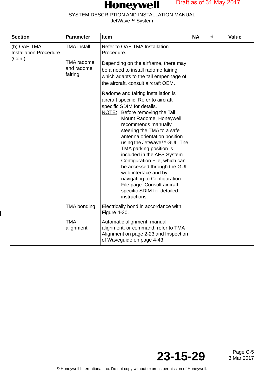 Page C-5 3 Mar 201723-15-29SYSTEM DESCRIPTION AND INSTALLATION MANUALJetWave™ System© Honeywell International Inc. Do not copy without express permission of Honeywell.(b) OAE TMA Installation Procedure (Cont)TMA install Refer to OAE TMA Installation Procedure.TMA radome and radome fairingDepending on the airframe, there may be a need to install radome fairing which adapts to the tail empennage of the aircraft, consult aircraft OEM.Radome and fairing installation is aircraft specific. Refer to aircraft specific SDIM for details.NOTE: Before removing the Tail Mount Radome, Honeywell recommends manually steering the TMA to a safe antenna orientation position using the JetWave™ GUI.  The TMA parking position is included in the AES System Configuration File, which can be accessed through the GUI web interface and by navigating to Configuration File page. Consult aircraft specific SDIM for detailed instructions.TMA bonding Electrically bond in accordance with Figure 4-30.TMA alignment Automatic alignment, manual alignment, or command, refer to TMA Alignment on page 2-23 and Inspection of Waveguide on page 4-43Section Parameter Item NA √ValueDraft as of 31 May 2017
