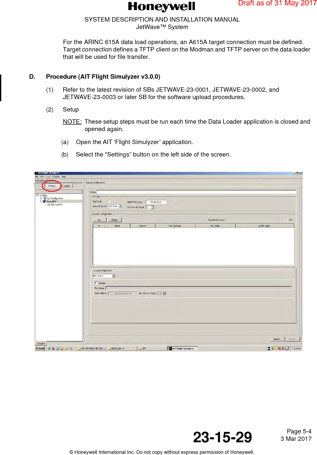 Page 5-4 3 Mar 201723-15-29SYSTEM DESCRIPTION AND INSTALLATION MANUALJetWave™ System© Honeywell International Inc. Do not copy without express permission of Honeywell.For the ARINC 615A data load operations, an A615A target connection must be defined. Target connection defines a TFTP client on the Modman and TFTP server on the data loader that will be used for file transfer.  D. Procedure (AIT Flight Simulyzer v3.0.0)(1) Refer to the latest revision of SBs JETWAVE-23-0001, JETWAVE-23-0002, and JETWAVE-23-0003 or later SB for the software upload procedures.(2) SetupNOTE: These setup steps must be run each time the Data Loader application is closed and opened again.(a) Open the AIT ‘Flight Simulyzer’ application.(b) Select the “Settings” button on the left side of the screen.Draft as of 31 May 2017