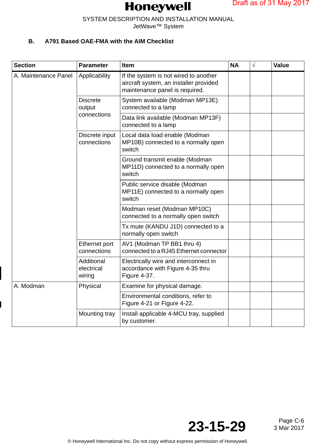 Page C-6 3 Mar 201723-15-29SYSTEM DESCRIPTION AND INSTALLATION MANUALJetWave™ System© Honeywell International Inc. Do not copy without express permission of Honeywell.B. A791 Based OAE-FMA with the AIM Checklist Section Parameter Item NA √ValueA. Maintenance Panel Applicability  If the system is not wired to another aircraft system, an installer provided maintenance panel is required.Discrete output connections System available (Modman MP13E) connected to a lampData link available (Modman MP13F) connected to a lampDiscrete input connections Local data load enable (Modman MP10B) connected to a normally open switchGround transmit enable (Modman MP11D) connected to a normally open switchPublic service disable (Modman MP11E) connected to a normally open switchModman reset (Modman MP10C) connected to a normally open switchTx mute (KANDU J1D) connected to a normally open switchEthernet port connections AV1 (Modman TP BB1 thru 4) connected to a RJ45 Ethernet connectorAdditional electrical wiringElectrically wire and interconnect in accordance with Figure 4-35 thru Figure 4-37.A. Modman Physical Examine for physical damage.Environmental conditions, refer to Figure 4-21 or Figure 4-22.Mounting tray Install applicable 4-MCU tray, supplied by customer.Draft as of 31 May 2017