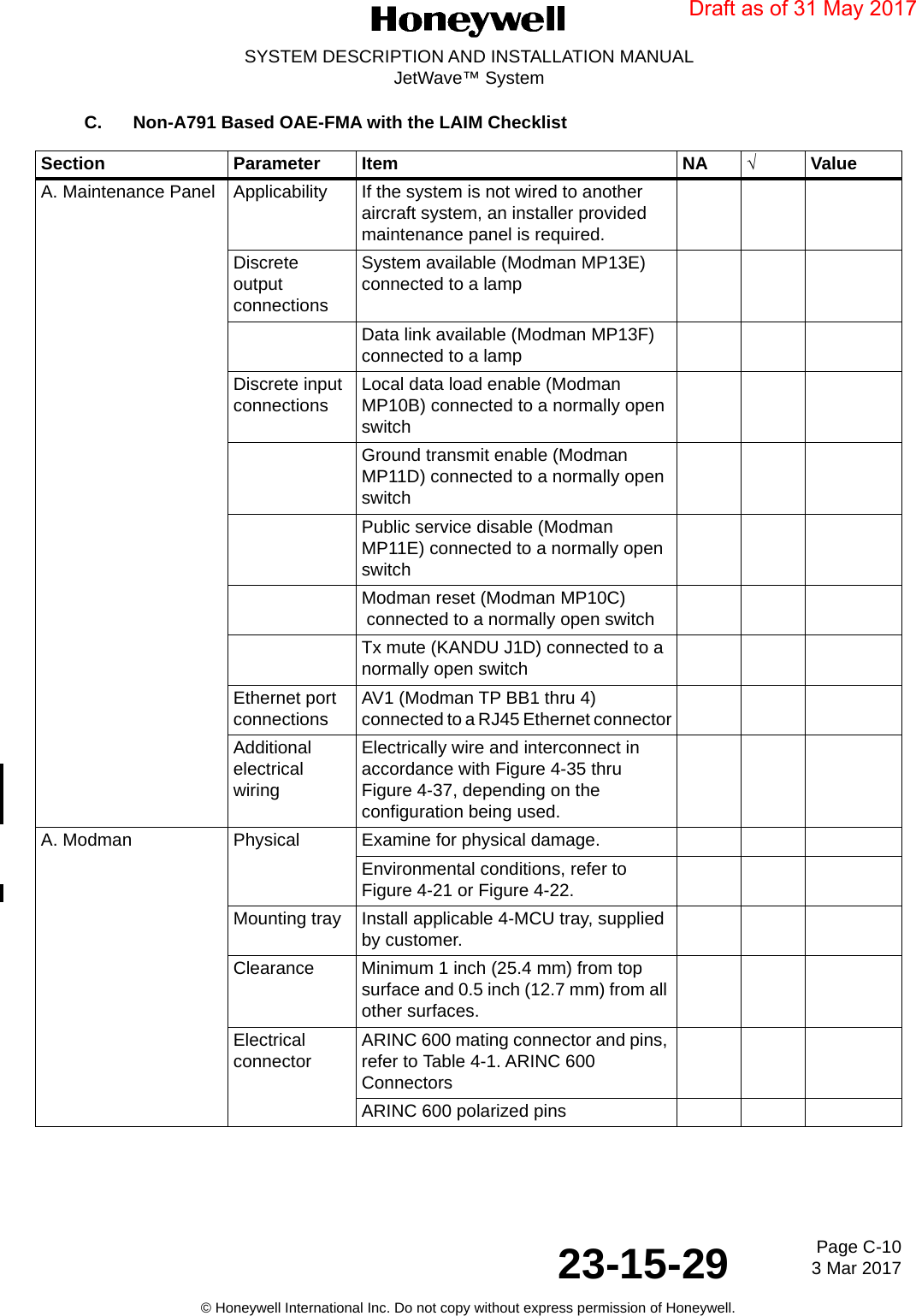 Page C-10 3 Mar 201723-15-29SYSTEM DESCRIPTION AND INSTALLATION MANUALJetWave™ System© Honeywell International Inc. Do not copy without express permission of Honeywell.C. Non-A791 Based OAE-FMA with the LAIM Checklist Section Parameter Item NA √ValueA. Maintenance Panel Applicability  If the system is not wired to another aircraft system, an installer provided maintenance panel is required.Discrete output connections System available (Modman MP13E) connected to a lampData link available (Modman MP13F) connected to a lampDiscrete input connections Local data load enable (Modman MP10B) connected to a normally open switchGround transmit enable (Modman MP11D) connected to a normally open switchPublic service disable (Modman MP11E) connected to a normally open switchModman reset (Modman MP10C)  connected to a normally open switchTx mute (KANDU J1D) connected to a normally open switchEthernet port connections AV1 (Modman TP BB1 thru 4) connected to a RJ45 Ethernet connectorAdditional electrical wiringElectrically wire and interconnect in accordance with Figure 4-35 thru Figure 4-37, depending on the configuration being used.A. Modman Physical Examine for physical damage.Environmental conditions, refer to Figure 4-21 or Figure 4-22.Mounting tray Install applicable 4-MCU tray, supplied by customer.Clearance Minimum 1 inch (25.4 mm) from top surface and 0.5 inch (12.7 mm) from all other surfaces.Electrical connector ARINC 600 mating connector and pins, refer to Table 4-1. ARINC 600 ConnectorsARINC 600 polarized pinsDraft as of 31 May 2017