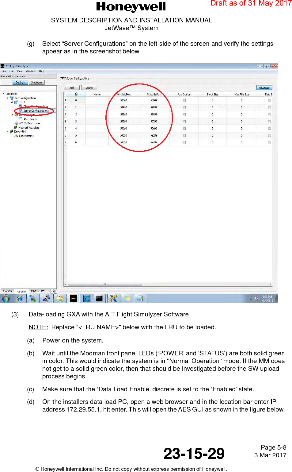 Page 5-8 3 Mar 201723-15-29SYSTEM DESCRIPTION AND INSTALLATION MANUALJetWave™ System© Honeywell International Inc. Do not copy without express permission of Honeywell.(g) Select “Server Configurations” on the left side of the screen and verify the settings appear as in the screenshot below.(3) Data-loading GXA with the AIT Flight Simulyzer SoftwareNOTE: Replace “&lt;LRU NAME&gt;” below with the LRU to be loaded.(a) Power on the system.(b) Wait until the Modman front panel LEDs (‘POWER’ and ‘STATUS’) are both solid green in color. This would indicate the system is in “Normal Operation” mode. If the MM does not get to a solid green color, then that should be investigated before the SW upload process begins.(c) Make sure that the ‘Data Load Enable’ discrete is set to the ‘Enabled’ state.(d) On the installers data load PC, open a web browser and in the location bar enter IP address 172.29.55.1, hit enter. This will open the AES GUI as shown in the figure below. Draft as of 31 May 2017