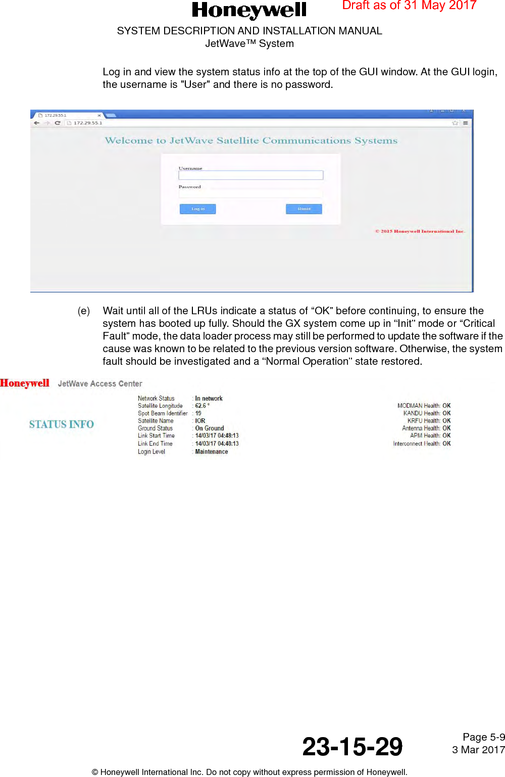 Page 5-9 3 Mar 201723-15-29SYSTEM DESCRIPTION AND INSTALLATION MANUALJetWave™ System© Honeywell International Inc. Do not copy without express permission of Honeywell.Log in and view the system status info at the top of the GUI window. At the GUI login, the username is &quot;User&quot; and there is no password.(e) Wait until all of the LRUs indicate a status of “OK” before continuing, to ensure the system has booted up fully. Should the GX system come up in “Init” mode or “Critical Fault” mode, the data loader process may still be performed to update the software if the cause was known to be related to the previous version software. Otherwise, the system fault should be investigated and a “Normal Operation” state restored.Draft as of 31 May 2017