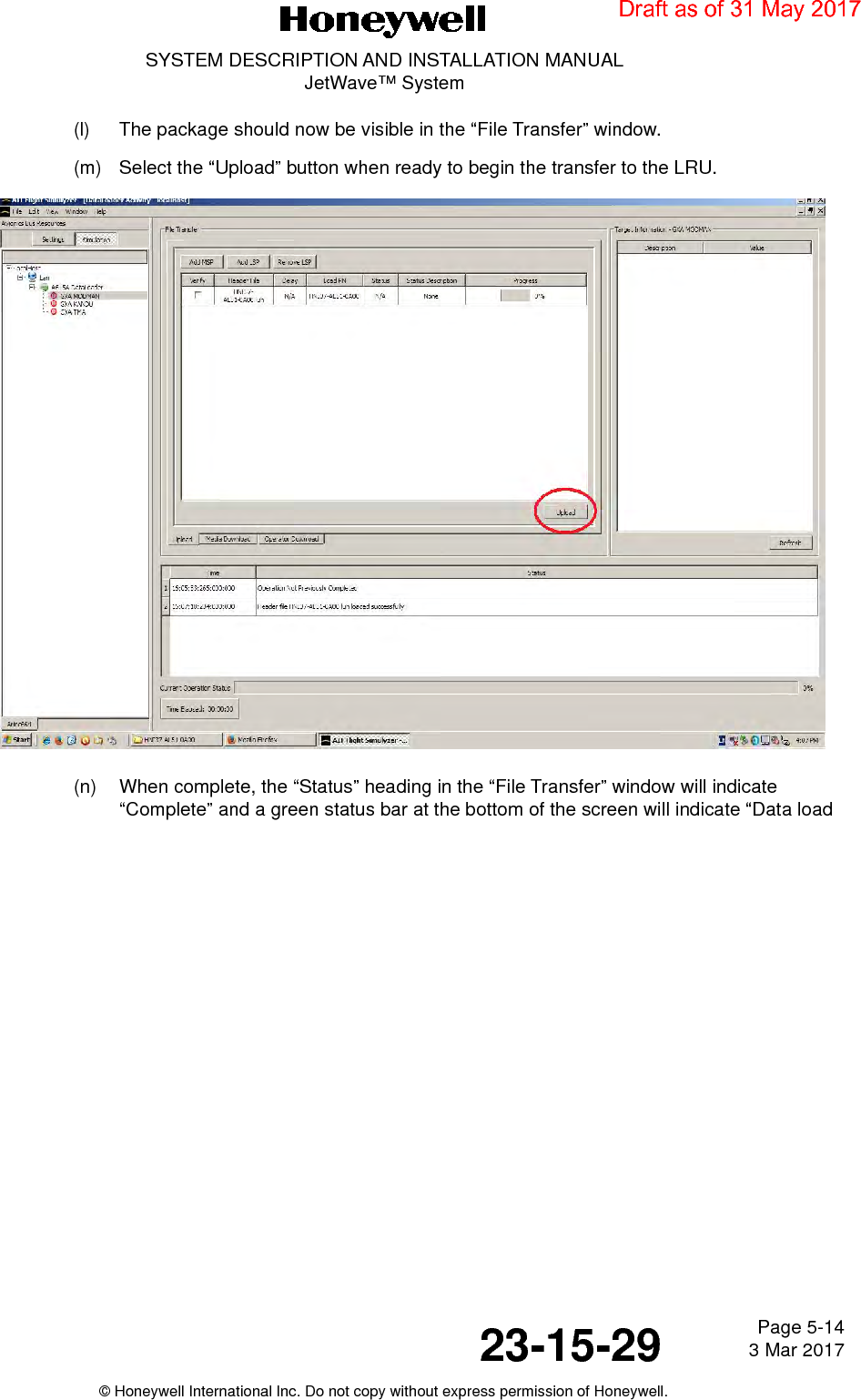 Page 5-14 3 Mar 201723-15-29SYSTEM DESCRIPTION AND INSTALLATION MANUALJetWave™ System© Honeywell International Inc. Do not copy without express permission of Honeywell.(l) The package should now be visible in the “File Transfer” window.(m) Select the “Upload” button when ready to begin the transfer to the LRU.(n) When complete, the “Status” heading in the “File Transfer” window will indicate “Complete” and a green status bar at the bottom of the screen will indicate “Data load Draft as of 31 May 2017