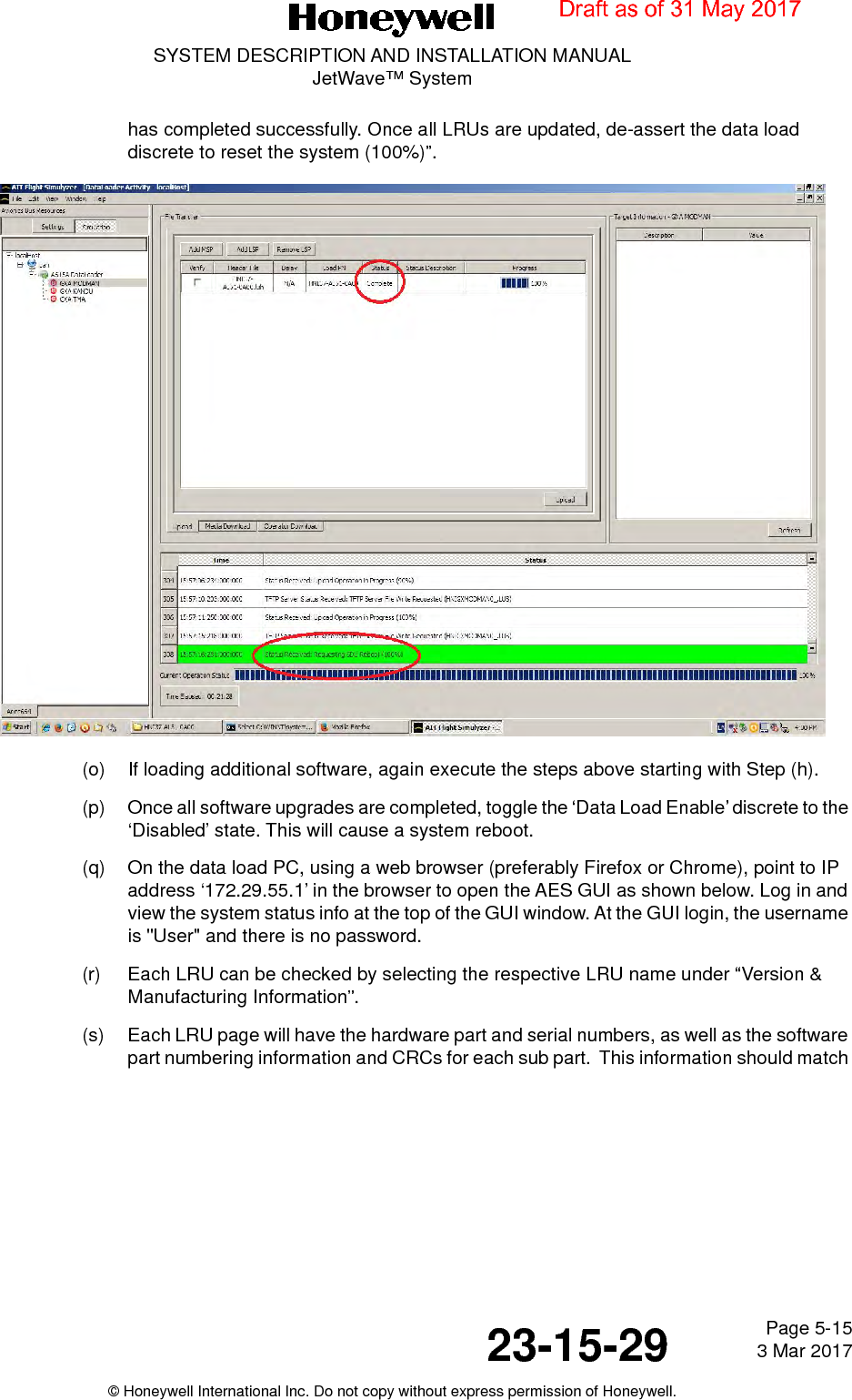 Page 5-15 3 Mar 201723-15-29SYSTEM DESCRIPTION AND INSTALLATION MANUALJetWave™ System© Honeywell International Inc. Do not copy without express permission of Honeywell.has completed successfully. Once all LRUs are updated, de-assert the data load discrete to reset the system (100%)”.(o) If loading additional software, again execute the steps above starting with Step (h).(p) Once all software upgrades are completed, toggle the ‘Data Load Enable’ discrete to the ‘Disabled’ state. This will cause a system reboot. (q) On the data load PC, using a web browser (preferably Firefox or Chrome), point to IP address ‘172.29.55.1’ in the browser to open the AES GUI as shown below. Log in and view the system status info at the top of the GUI window. At the GUI login, the username is &quot;User&quot; and there is no password.(r) Each LRU can be checked by selecting the respective LRU name under “Version &amp; Manufacturing Information”.(s) Each LRU page will have the hardware part and serial numbers, as well as the software part numbering information and CRCs for each sub part.  This information should match Draft as of 31 May 2017