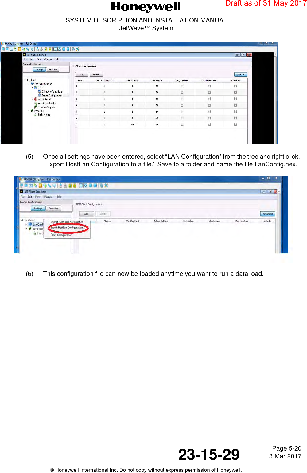 Page 5-20 3 Mar 201723-15-29SYSTEM DESCRIPTION AND INSTALLATION MANUALJetWave™ System© Honeywell International Inc. Do not copy without express permission of Honeywell.(5) Once all settings have been entered, select “LAN Configuration” from the tree and right click, “Export HostLan Configuration to a file.” Save to a folder and name the file LanConfig.hex.(6) This configuration file can now be loaded anytime you want to run a data load.Draft as of 31 May 2017