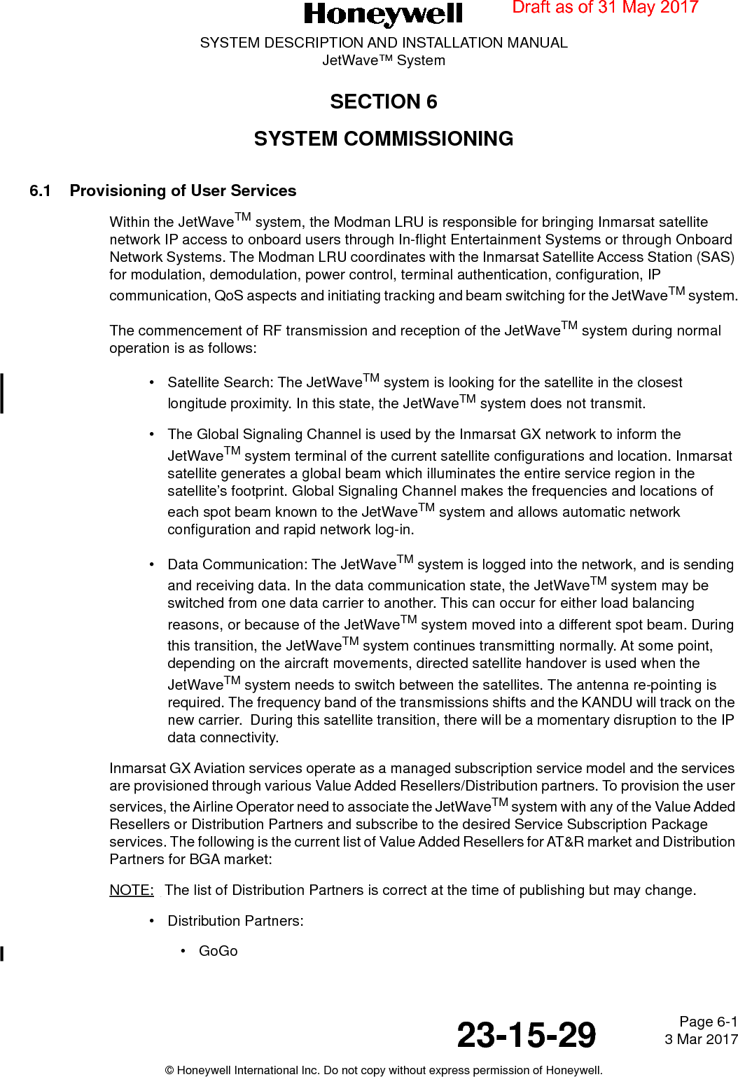 Page 6-1 3 Mar 201723-15-29SYSTEM DESCRIPTION AND INSTALLATION MANUALJetWave™ System© Honeywell International Inc. Do not copy without express permission of Honeywell.SECTION 6SYSTEM COMMISSIONING6.1 Provisioning of User ServicesWithin the JetWaveTM system, the Modman LRU is responsible for bringing Inmarsat satellite network IP access to onboard users through In-flight Entertainment Systems or through Onboard Network Systems. The Modman LRU coordinates with the Inmarsat Satellite Access Station (SAS) for modulation, demodulation, power control, terminal authentication, configuration, IP communication, QoS aspects and initiating tracking and beam switching for the JetWaveTM system.The commencement of RF transmission and reception of the JetWaveTM system during normal operation is as follows:• Satellite Search: The JetWaveTM system is looking for the satellite in the closest longitude proximity. In this state, the JetWaveTM system does not transmit.• The Global Signaling Channel is used by the Inmarsat GX network to inform the JetWaveTM system terminal of the current satellite configurations and location. Inmarsat satellite generates a global beam which illuminates the entire service region in the satellite’s footprint. Global Signaling Channel makes the frequencies and locations of each spot beam known to the JetWaveTM system and allows automatic network configuration and rapid network log-in.• Data Communication: The JetWaveTM system is logged into the network, and is sending and receiving data. In the data communication state, the JetWaveTM system may be switched from one data carrier to another. This can occur for either load balancing reasons, or because of the JetWaveTM system moved into a different spot beam. During this transition, the JetWaveTM system continues transmitting normally. At some point, depending on the aircraft movements, directed satellite handover is used when the JetWaveTM system needs to switch between the satellites. The antenna re-pointing is required. The frequency band of the transmissions shifts and the KANDU will track on the new carrier.  During this satellite transition, there will be a momentary disruption to the IP data connectivity.Inmarsat GX Aviation services operate as a managed subscription service model and the services are provisioned through various Value Added Resellers/Distribution partners. To provision the user services, the Airline Operator need to associate the JetWaveTM system with any of the Value Added Resellers or Distribution Partners and subscribe to the desired Service Subscription Package services. The following is the current list of Value Added Resellers for AT&amp;R market and Distribution Partners for BGA market:NOTE:  The list of Distribution Partners is correct at the time of publishing but may change. • Distribution Partners:•GoGoDraft as of 31 May 2017