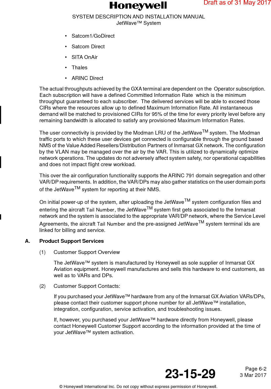 Page 6-2 3 Mar 201723-15-29SYSTEM DESCRIPTION AND INSTALLATION MANUALJetWave™ System© Honeywell International Inc. Do not copy without express permission of Honeywell.• Satcom1/GoDirect• Satcom Direct•SITA OnAir•Thales• ARINC DirectThe actual throughputs achieved by the GXA terminal are dependent on the  Operator subscription. Each subscription will have a defined Committed Information Rate  which is the minimum throughput guaranteed to each subscriber.  The delivered services will be able to exceed those CIRs where the resources allow up to defined Maximum Information Rate. All instantaneous demand will be matched to provisioned CIRs for 95% of the time for every priority level before any remaining bandwidth is allocated to satisfy any provisioned Maximum Information Rates. The user connectivity is provided by the Modman LRU of the JetWaveTM system. The Modman traffic ports to which these user devices get connected is configurable through the ground based NMS of the Value Added Resellers/Distribution Partners of Inmarsat GX network. The configuration by the VLAN may be managed over the air by the VAR. This is utilized to dynamically optimize network operations. The updates do not adversely affect system safety, nor operational capabilities and does not impact flight crew workload.This over the air configuration functionality supports the ARINC 791 domain segregation and other VAR/DP requirements. In addition, the VAR/DPs may also gather statistics on the user domain ports of the JetWaveTM system for reporting at their NMS.On initial power-up of the system, after uploading the JetWaveTM system configuration files and entering the aircraft Tail Number, the JetWaveTM system first gets associated to the Inmarsat network and the system is associated to the appropriate VAR/DP network, where the Service Level Agreements, the aircraft Tail Number and the pre-assigned JetWaveTM system terminal ids are linked for billing and service. A. Product Support Services(1) Customer Support OverviewThe JetWave™ system is manufactured by Honeywell as sole supplier of Inmarsat GX Aviation equipment. Honeywell manufactures and sells this hardware to end customers, as well as to VARs and DPs. (2) Customer Support Contacts:If you purchased your JetWave™ hardware from any of the Inmarsat GX Aviation VARs/DPs, please contact their customer support phone number for all JetWave™ installation, integration, configuration, service activation, and troubleshooting issues.If, however, you purchased your JetWave™ hardware directly from Honeywell, please contact Honeywell Customer Support according to the information provided at the time of your JetWave™ system activation. Draft as of 31 May 2017