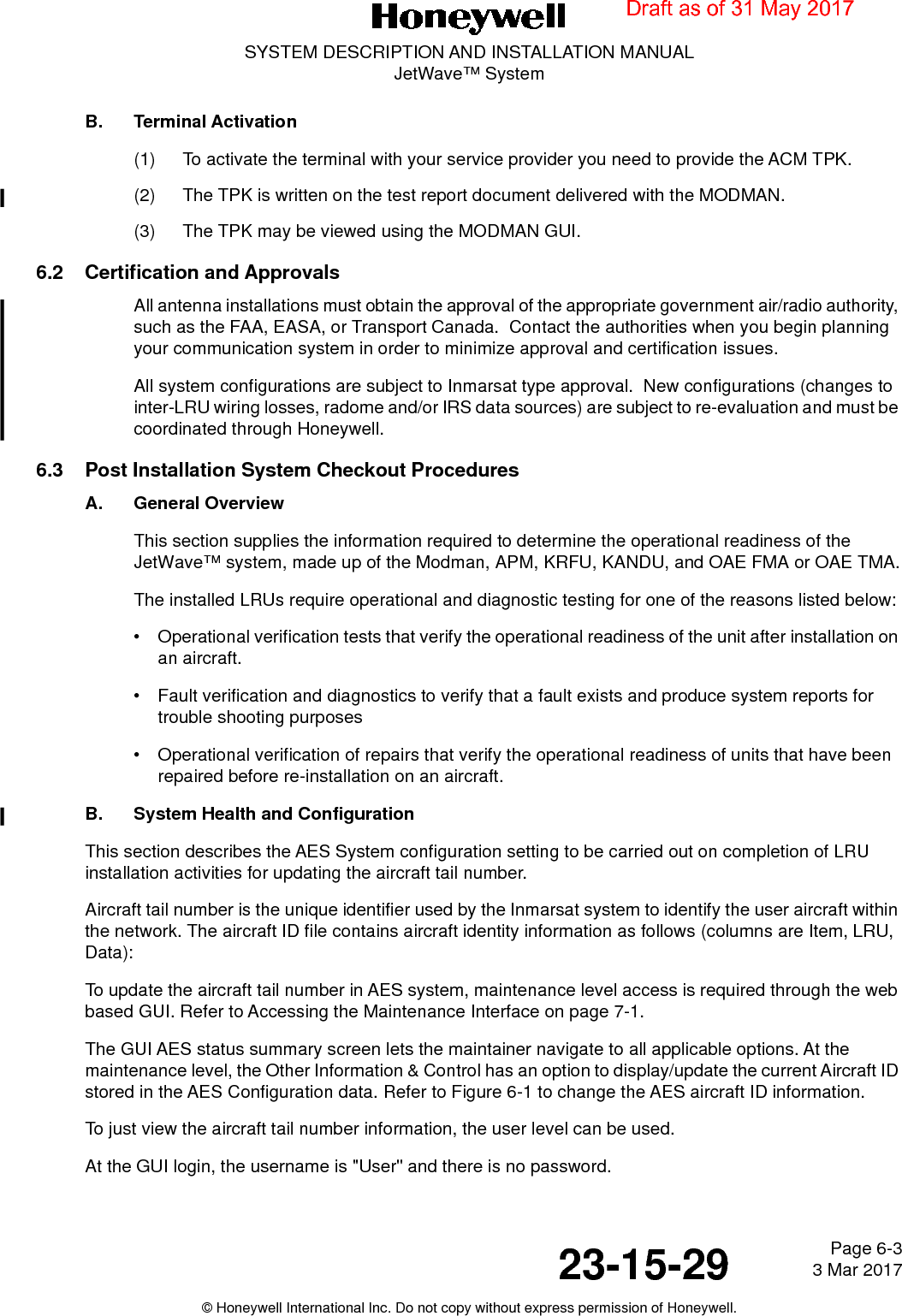 Page 6-3 3 Mar 201723-15-29SYSTEM DESCRIPTION AND INSTALLATION MANUALJetWave™ System© Honeywell International Inc. Do not copy without express permission of Honeywell.B. Terminal Activation(1) To activate the terminal with your service provider you need to provide the ACM TPK.(2) The TPK is written on the test report document delivered with the MODMAN.(3) The TPK may be viewed using the MODMAN GUI.6.2 Certification and ApprovalsAll antenna installations must obtain the approval of the appropriate government air/radio authority, such as the FAA, EASA, or Transport Canada.  Contact the authorities when you begin planning your communication system in order to minimize approval and certification issues.All system configurations are subject to Inmarsat type approval.  New configurations (changes to inter-LRU wiring losses, radome and/or IRS data sources) are subject to re-evaluation and must be coordinated through Honeywell.6.3 Post Installation System Checkout ProceduresA. General OverviewThis section supplies the information required to determine the operational readiness of the JetWave™ system, made up of the Modman, APM, KRFU, KANDU, and OAE FMA or OAE TMA.The installed LRUs require operational and diagnostic testing for one of the reasons listed below: • Operational verification tests that verify the operational readiness of the unit after installation on an aircraft. • Fault verification and diagnostics to verify that a fault exists and produce system reports for trouble shooting purposes • Operational verification of repairs that verify the operational readiness of units that have been repaired before re-installation on an aircraft. B. System Health and ConfigurationThis section describes the AES System configuration setting to be carried out on completion of LRU installation activities for updating the aircraft tail number.Aircraft tail number is the unique identifier used by the Inmarsat system to identify the user aircraft within the network. The aircraft ID file contains aircraft identity information as follows (columns are Item, LRU, Data):To update the aircraft tail number in AES system, maintenance level access is required through the web based GUI. Refer to Accessing the Maintenance Interface on page 7-1.The GUI AES status summary screen lets the maintainer navigate to all applicable options. At the maintenance level, the Other Information &amp; Control has an option to display/update the current Aircraft ID stored in the AES Configuration data. Refer to Figure 6-1 to change the AES aircraft ID information.To just view the aircraft tail number information, the user level can be used. At the GUI login, the username is &quot;User&quot; and there is no password.Draft as of 31 May 2017