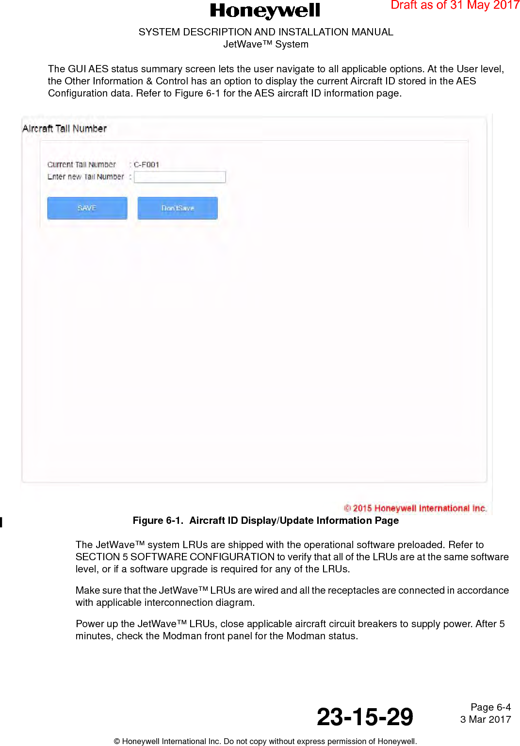 Page 6-4 3 Mar 201723-15-29SYSTEM DESCRIPTION AND INSTALLATION MANUALJetWave™ System© Honeywell International Inc. Do not copy without express permission of Honeywell.The GUI AES status summary screen lets the user navigate to all applicable options. At the User level, the Other Information &amp; Control has an option to display the current Aircraft ID stored in the AES Configuration data. Refer to Figure 6-1 for the AES aircraft ID information page.Figure 6-1.  Aircraft ID Display/Update Information PageThe JetWave™ system LRUs are shipped with the operational software preloaded. Refer to SECTION 5 SOFTWARE CONFIGURATION to verify that all of the LRUs are at the same software level, or if a software upgrade is required for any of the LRUs.Make sure that the JetWave™ LRUs are wired and all the receptacles are connected in accordance with applicable interconnection diagram. Power up the JetWave™ LRUs, close applicable aircraft circuit breakers to supply power. After 5 minutes, check the Modman front panel for the Modman status. Draft as of 31 May 2017