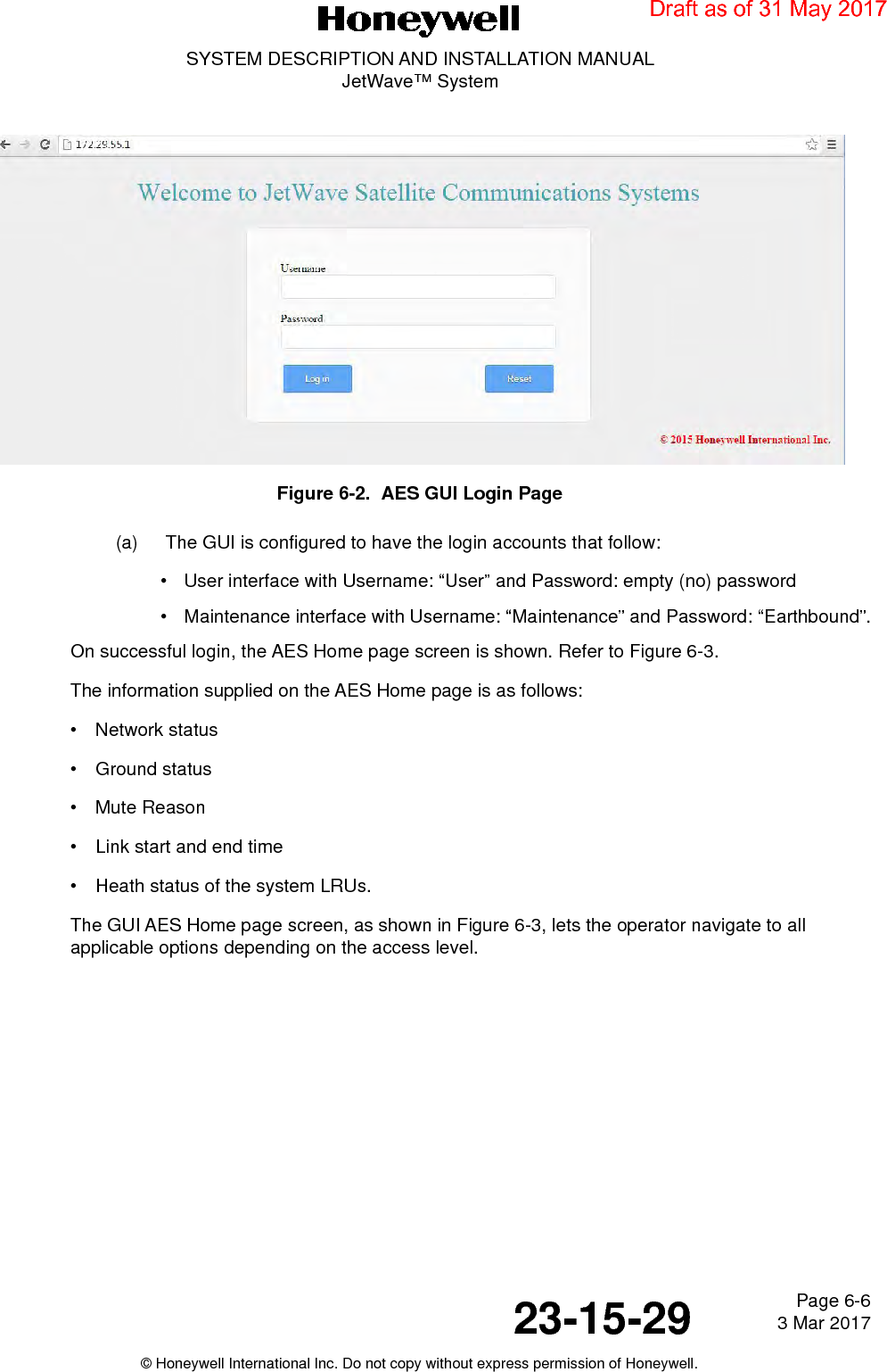 Page 6-6 3 Mar 201723-15-29SYSTEM DESCRIPTION AND INSTALLATION MANUALJetWave™ System© Honeywell International Inc. Do not copy without express permission of Honeywell.Figure 6-2.  AES GUI Login Page (a)  The GUI is configured to have the login accounts that follow: • User interface with Username: “User” and Password: empty (no) password• Maintenance interface with Username: “Maintenance” and Password: “Earthbound”.On successful login, the AES Home page screen is shown. Refer to Figure 6-3.The information supplied on the AES Home page is as follows:• Network status• Ground status • Mute Reason • Link start and end time• Heath status of the system LRUs.The GUI AES Home page screen, as shown in Figure 6-3, lets the operator navigate to all applicable options depending on the access level.Draft as of 31 May 2017